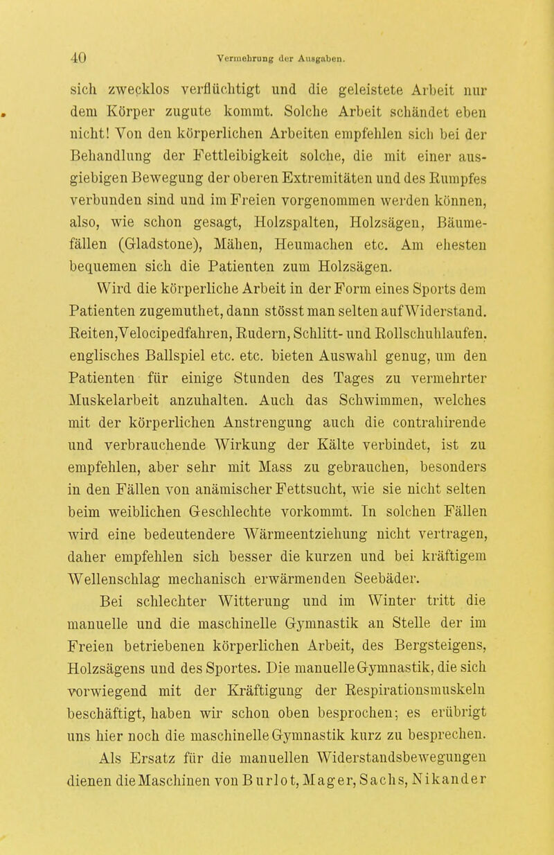 sich zwecklos verflüchtigt und die geleistete Arbeit nur dem Körper zugute kommt. Solche Arbeit schändet eben nicht! Von den körperlichen Arbeiten empfehlen sich bei der Behandlung der Fettleibigkeit solche, die mit einer aus- giebigen Bewegung der oberen Extremitäten und des Rumpfes verbunden sind und im Freien vorgenommen werden können, also, wie schon gesagt, Holzspalten, Holzsägen, Bäume- fällen (Gladstone), Mähen, Heumachen etc. Am ehesten bequemen sich die Patienten zum Holzsägen. Wird die körperliche Arbeit in der Form eines Sports dem Patienten zugemuthet, dann stösst man selten auf Widerstand. Reiten,Velocipedfahren, Rudern, Schlitt- und Rollschuhlaufen, englisches Ballspiel etc. etc. bieten Auswahl genug, um den Patienten für einige Stunden des Tages zu vermehrter Muskelarbeit anzuhalten. Auch das Schwimmen, welches mit der körperlichen Anstrengung auch die contrahirende und verbrauchende Wirkung der Kälte verbindet, ist zu empfehlen, aber sehr mit Mass zu gebrauchen, besonders in den Fällen von anämischer Fettsucht, wie sie nicht selten beim weiblichen Geschlechte vorkommt. In solchen Fällen wird eine bedeutendere Wärmeentziehung nicht vertragen, daher empfehlen sich besser die kurzen und bei kräftigem Wellenschlag mechanisch erwärmenden Seebäder. Bei schlechter Witterung und im Winter tritt die manuelle und die maschinelle Gymnastik an Stelle der im Freien betriebenen körperlichen Arbeit, des Bergsteigens, Holzsägens und des Sportes. Die manuelle Gymnastik, die sich vorwiegend mit der Kräftigung der Respirationsmuskeln beschäftigt, haben wir schon oben besprochen; es erübrigt uns hier noch die maschinelle Gymnastik kurz zu besprechen. Als Ersatz für die manuellen Widerstandsbewegungen dienen die Maschinen von B u r 1 o t, M a g e r, S a c h s, N i k a n d e r