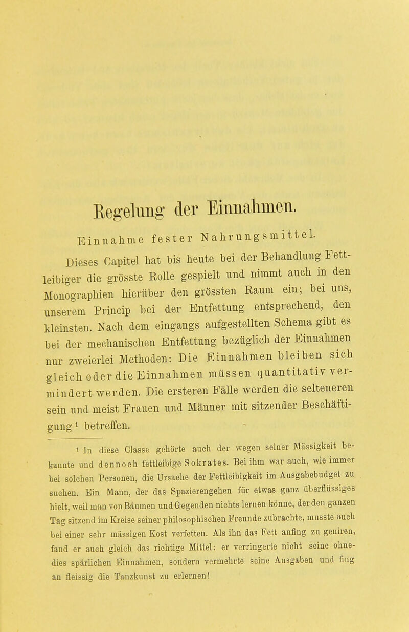 Regelung der Einnahmen. Einnahme fester Nahrungsmittel. Dieses Capitel hat bis heute bei der Behandlung Fett- leibiger die grösste Rolle gespielt und nimmt auch in den Monographien hierüber den grössten Raum ein; bei uns, unserem Princip bei der Entfettung entsprechend, den kleinsten. Nach dem eingangs aufgestellten Schema gibt es bei der mechanischen Entfettung bezüglich der Einnahmen nur zweierlei Methoden: Die Einnahmen bleiben sich gleich oder die Einnahmen müssen quantitativ ver- mindert werden. Die ersteren Fälle werden die selteneren sein und meist Frauen und Männer mit sitzender Beschäfti- gung 1 betreffen. i In diese Classe gehörte auch der wegen seiner Massigkeit be- kannte und dennoch fettleibige Sokrates. Bei ihm war auch, wie immer bei solchen Personen, die Ursache der Fettleibigkeit im Ausgabebudget zu suchen. Ein Mann, der das Spazierengehen für etwas ganz überflüssiges hielt, weil man von Bäumen und Gegenden nichts lernen könne, der den ganzen Tag sitzend im Kreise seiner philosophischen Freunde zubrachte, musste auch bei einer sehr massigen Kost verfetten. Als ihn das Fett anfing zu geniren, fand er auch gleich das richtige Mittel: er verringerte nicht seine ohne- dies spärlichen Einnahmen, sondern vermehrte seine Ausgaben und fing an fleissig die Tanzkunst zn erlernen!