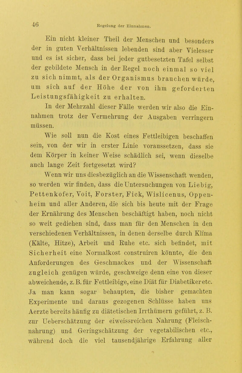 Ein nicht kleiner Theil der Menschen und besonders der in guten Verhältnissen lebenden sind aber Vielesser und es ist sicher, dass bei jeder gutbesetzten Tafel selbst der gebildete Mensch in der Regel noch einmal so viel zu sich nimmt, als der Organismus brauchen win de, um sich auf der Höhe der von ihm geforderten Leistungsfähigkeit zu erhalten. In der Mehrzahl dieser Fälle werden wir also die Ein- nahmen trotz der Vermehrung der Ausgaben verringern müssen. Wie soll nun die Kost eines Fettleibigen beschaffen sein, von der wir in erster Linie voraussetzen, dass sie dem Körper in keiner Weise schädlich sei, wenn dieselbe auch lange Zeit fortgesetzt wird? Wenn wir uns diesbezüglich an die Wissenschaft wenden, so werden wir finden, dass die Untersuchungen von Liebig, Pettenkofer, Voit, Forster, Fick, Wislicenus, Oppen- heim und aller Anderen, die sich bis heute mit der Frage der Ernährung des Menschen beschäftigt haben, noch nicht so weit gediehen sind, dass man für den Menschen in den verschiedenen Verhältnissen, in denen derselbe durch Klima (Kälte, Hitze), Arbeit und Ruhe etc. sich befindet, mit Sicherheit eine Normalkost construiren könnte, die den Anforderungen des Geschmackes und der Wissenschaft zugleich genügen würde, geschweige denn eine von dieser abweichende, z.B. für Fettleibige, eine Diät für Diabetiker etc. Ja man kann sogar behaupten, die bisher gemachten Experimente und daraus gezogenen Schlüsse haben uns Aerzte bereits häufig zu diätetischen Irrthümern geführt, z. B. zur Ueberschätzung der eiweissreichen Nahrung (Fleisch- nahrung) und Geringschätzung der vegetabilischen etc., während doch die viel tausendjährige Erfahrung aller