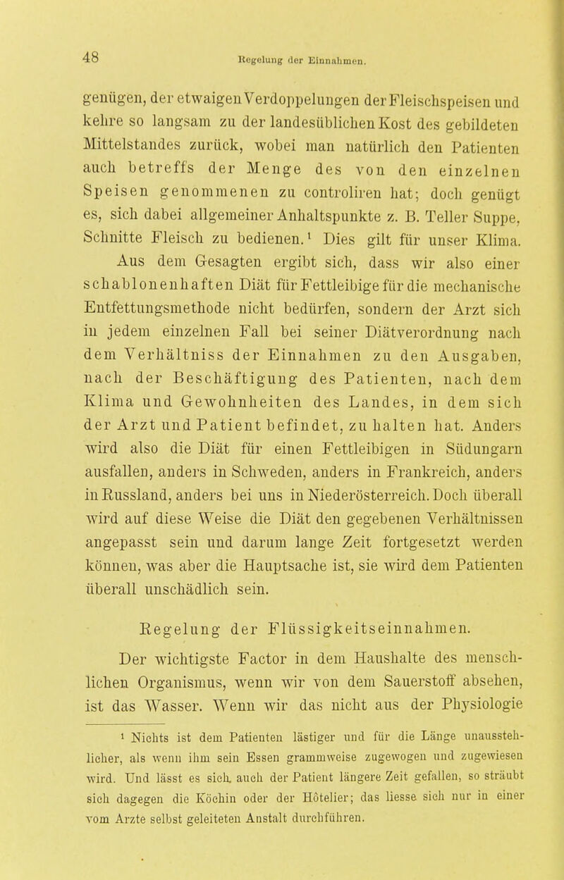 genügen, der etwaigen Verdoppelungen der Fleischspeisen und kehre so langsam zu der landesüblichen Kost des gebildeten Mittelstandes zurück, wobei man natürlich den Patienten auch betreffs der Menge des von den einzelnen Speisen genommenen zu controliren hat; doch genügt es, sich dabei allgemeiner Anhaltspunkte z. B. Teller Suppe, Schnitte Fleisch zu bedienen.1 Dies gilt für unser Klima. Aus dem Gesagten ergibt sich, dass wir also einer schablonenhaften Diät für Fettleibige für die mechanische Entfettungsmethode nicht bedürfen, sondern der Arzt sich in jedem einzelnen Fall bei seiner Diätverordnung nach dem Verhältniss der Einnahmen zu den Ausgaben, nach der Beschäftigung des Patienten, nach dem Klima und Gewohnheiten des Landes, in dem sich der Arzt und Patient befindet, zu halten hat. Anders wird also die Diät für einen Fettleibigen in Südungarn ausfallen, anders in Schweden, anders in Frankreich, anders in Russland, anders bei uns in Niederösterreich. Doch überall wird auf diese Weise die Diät den gegebenen Verhältnissen angepasst sein und darum lange Zeit fortgesetzt werden können, was aber die Hauptsache ist, sie wird dem Patienten überall unschädlich sein. Regelung der Flüssigkeitseinnahmen. Der wichtigste Factor in dem Haushalte des mensch- lichen Organismus, wenn wir von dem Sauerstoff absehen, ist das Wasser. Wenn wir das nicht aus der Ph}rsiologie 1 Nichts ist dein Patienten lästiger und für die Länge unaussteh- licher, als wenn ihm sein Essen grammweise zugewogen und zugewiesen wird. Und lässt es sich, auch der Patient längere Zeit gefallen, so sträubt sich dagegen die Köchin oder der Hotelier; das Hesse sich nur in einer vom Arzte selbst geleiteten Anstalt durchführen.