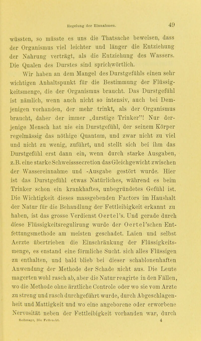 wüssten, so müsste es uns die Thatsache beweisen, dass der Organismus viel leichter und länger die Entziehung der Nahrung verträgt, als die Entziehung des Wassers. Die Qualen des Durstes sind sprichwörtlich. Wir haben an dem Mangel des Durstgefühls einen sehr wichtigen Anhaltspunkt für die Bestimmung der Flüssig- keitsmenge, die der Organismus braucht. Das Durstgefühl ist nämlich, wenn auch nicht so intensiv, auch bei Dem- jenigen vorhanden, der mehr trinkt, als der Organismus braucht, daher der immer „durstige Trinker! Nur der- jenige Mensch hat nie ein Durstgefühl, der seinem Körper regelmässig das nöthige Quantum, und zwar nicht zu viel und nicht zu wenig, zuführt, und stellt sich bei ihm das Durstgefühl erst dann ein, wenn durch starke Ausgaben, z.B. eine starke Schweisssecretion das Gleichgewicht zwischen der Wassereinnahme und -Ausgabe gestört wurde. Hier ist das Durstgefühl etwas Natürliches, während es beim Trinker schon ein krankhaftes, unbegründetes Gefühl ist. Die Wichtigkeit dieses massgebenden Factors im Haushalt der Natur für die Behandlung der Fettleibigkeit erkannt zu haben, ist das grosse Verdienst Oertel's. Und gerade durch diese Flüssigkeitsregulirung wurde der Oertel 'sehen Ent- fettungsmethode am meisten geschadet. Laien und selbst Aerzte übertrieben die Einschränkung der Flüssigkeits- menge, es enstand eine förmliche Sucht, sich alles Flüssigen zu enthalten, und bald blieb bei dieser schablonenhaften Anwendung der Methode der Schade nicht aus. Die Leute magerten wohl rasch ab, aber die Natur reagirte in den Fällen, wo die Methode ohne ärztliche Controle oder wo sie vom Arzte zu streng und rasch durchgeführt wurde, durch Abgeschlagen- heit und Mattigkeit und wo eine angeborene oder erworbene Nervosität neben der Fettleibigkeit vorhanden war, durch Reibmayr, Die Fettsucht. 4