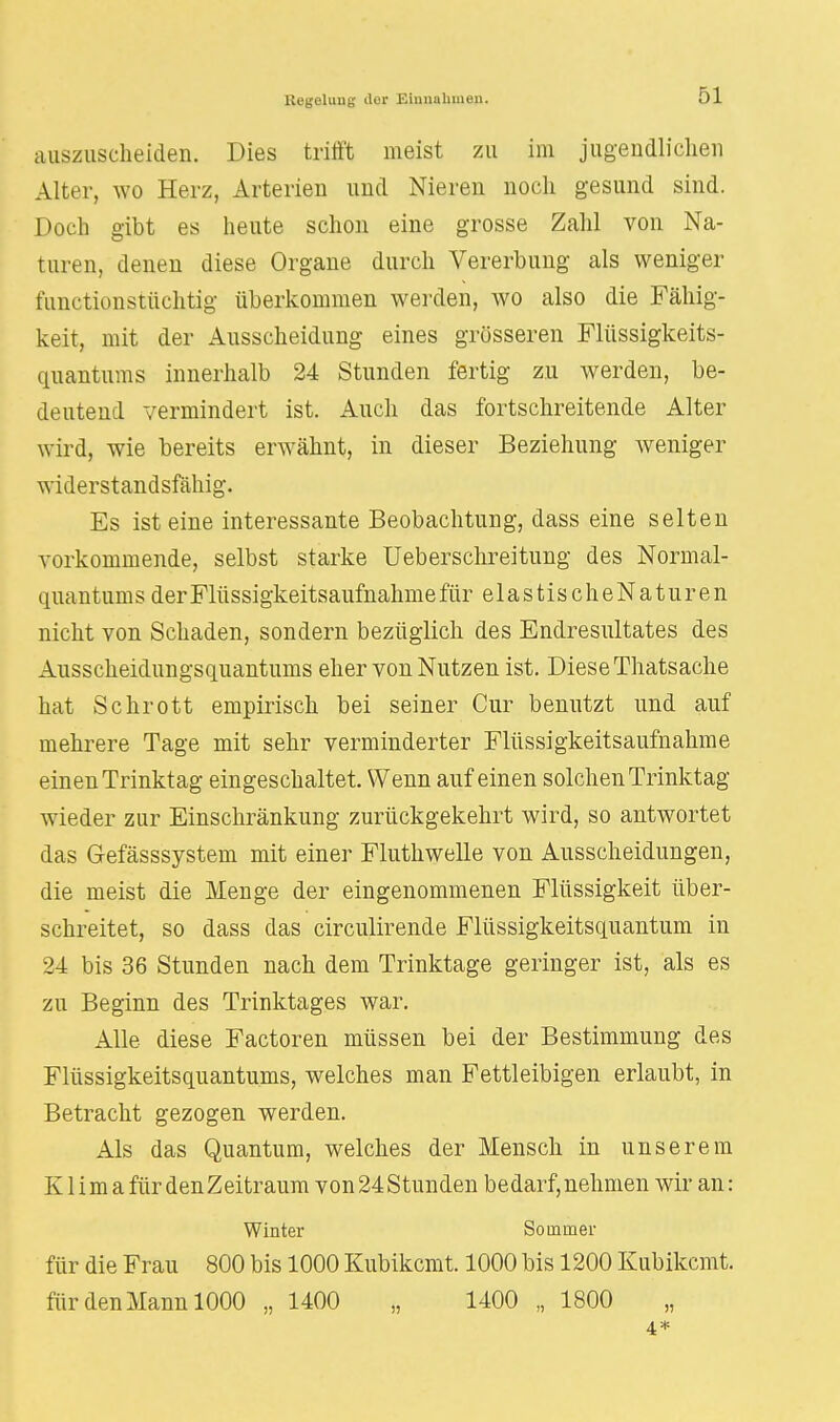 auszuscheiden. Dies trifft meist zu im jugendlichen Alter, wo Herz, Arterien und Nieren noch gesund sind. Doch gibt es heute schon eine grosse Zahl von Na- turen, denen diese Organe durch Vererbung als weniger fanctionstüchtig überkommen werden, wo also die Fähig- keit, mit der Ausscheidung eines grösseren Flüssigkeits- quantums innerhalb 24 Stunden fertig zu werden, be- deutend vermindert ist. Auch das fortschreitende Alter wird, wie bereits erwähnt, in dieser Beziehung weniger widerstandsfähig. Es ist eine interessante Beobachtung, dass eine selten vorkommende, selbst starke Ueberschreitung des Normal- quantums der Flüssigkeitsaufnahme für elastis cheNaturen nicht von Schaden, sondern bezüglich des Endresultates des Ausscheidungsquantums eher von Nutzen ist. Diese Thatsache hat Schrott empirisch bei seiner Cur benutzt und auf mehrere Tage mit sehr verminderter Flüssigkeitsaufnahme einen Trinktag eingeschaltet. Wenn auf einen solchen Trinktag wieder zur Einschränkung zurückgekehrt wird, so antwortet das G-efässsystem mit einer Fluthwelle von Ausscheidungen, die meist die Menge der eingenommenen Flüssigkeit über- schreitet, so dass das circulirende Flüssigkeitsquantum in 24 bis 36 Stunden nach dem Trinktage geringer ist, als es zu Beginn des Trinktages war. Alle diese Factoren müssen bei der Bestimmung des Flüssigkeitsquantums, welches man Fettleibigen erlaubt, in Betracht gezogen werden. Als das Quantum, welches der Mensch in unserem K1 i m a für den Zeitraum von 24 Stunden bedarf, nehmen wir an: Winter Sommer für die Frau 800 bis 1000 Kubikcmt. 1000 bis 1200 Kubikcmt. für den Mann 1000 „ 1400 „ 1400 „ 1800 4*