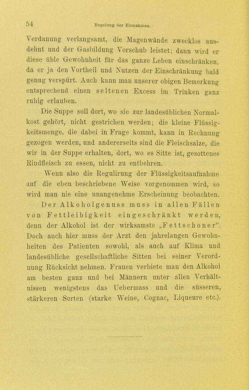 Verdauung verlangsamt, die Magenwände zwecklos aus- dehnt und der Gasbildung Vorschub leistet; dann wird er diese üble Gewohnheit für das ganze Leben einschränken, da er ja den Vortheil und Nutzen der Einschränkung bald genug verspürt. Auch kann man unserer obigen Bemerkung entsprechend einen seltenen Excess im Trinken ganz ruhig erlauben. Die Suppe soll dort, wo sie zur landesüblichen Normal- kost gehört, nicht gestrichen werden; die kleine Flüssig- keitsmenge, die dabei in Frage kommt, kann in Rechnung gezogen werden, und andererseits sind die Fleischsalze, die wir in der Suppe erhalten, dort, wo es Sitte ist, gesottenes Rindfleisch zu essen, nicht zu entbehren. Wenn also die Regulirung der Flüssigkeitsaufnahme auf die eben beschriebene Weise vorgenommen wird, so wird man nie eine unangenehme Erscheinung beobachten. DerAlkoholgenuss muss in allen Fällen von Fettleibigkeit eingeschränkt werden, denn der Alkohol ist der wirksamste „Fettschöner. Doch auch hier muss der Arzt den jahrelangen Gewohn- heiten des Patienten sowohl, als auch auf Klima und landesübliche gesellschaftliche Sitten bei seiner Verord- nung Rücksicht nehmen. Frauen verbiete man den Alkohol am besten ganz und bei Männern unter allen Verhält- nissen wenigstens das Uebermass und die süsseren, stärkeren Sorten (starke Weine, Cognac, Liqueure etc.).