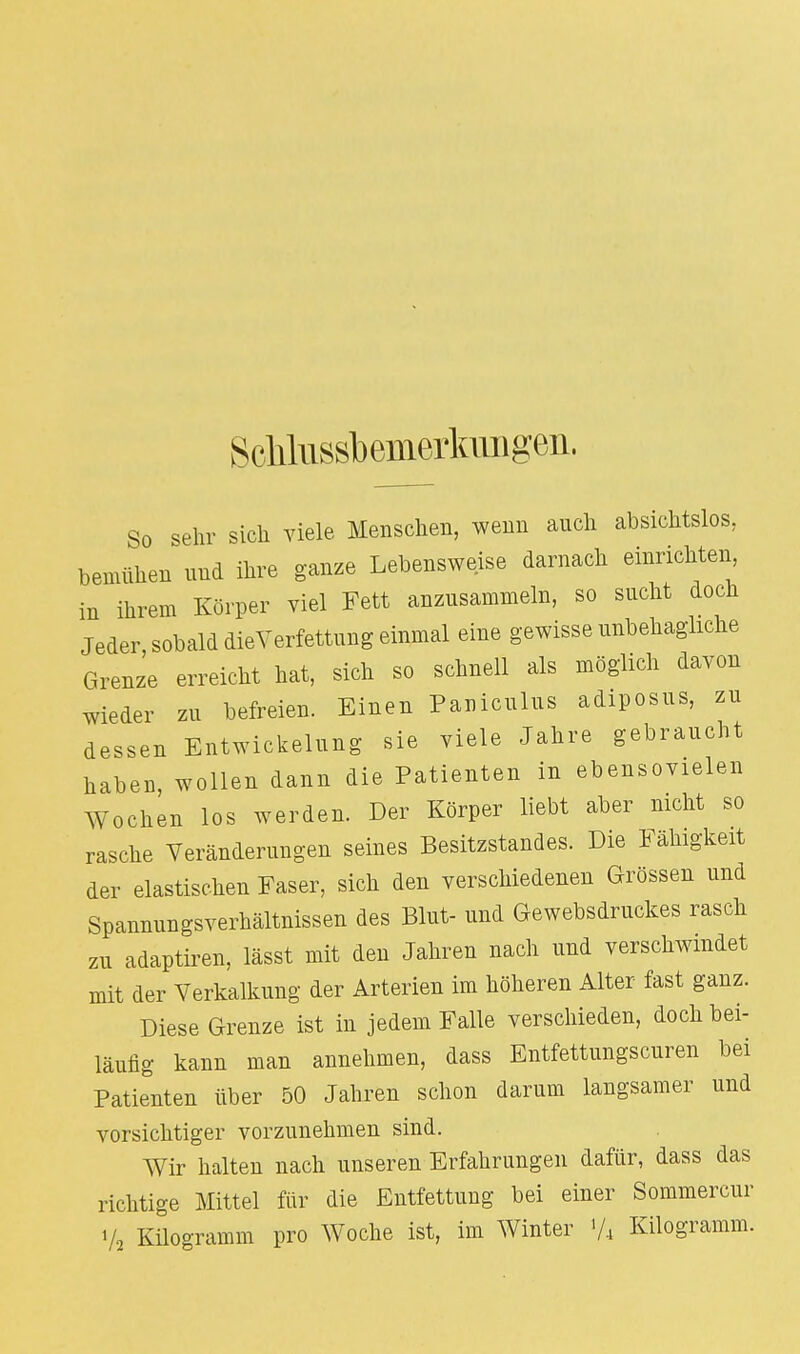 Scliliissbemerluuigen. So sehr sich viele Menschen, wenn auch absichtslos, bemühen und ihre ganze Lebensweise darnach einrichten in ihrem Körper viel Fett anzusammeln, so sucht doch Jeder sobald dieVerfettung einmal eine gewisse unbehagliche Grenze erreicht hat, sich so schnell als möglich davon wieder zu befreien. Einen Pauiculus adiposus, zu dessen Entwicklung sie viele Jahre gebraucht haben, wollen dann die Patienten in ebensoviel Wochen los werden. Der Körper liebt aber nicht so rasche Veränderungen seines Besitzstandes. Die Fähigkeit der elastischen Faser, sich den verschiedenen Grössen und Spannungsverhältnissen des Blut- und Gewebsdruckes rasch zu adaptiren, lässt mit den Jahren nach und verschwindet mit der Verkalkung der Arterien im höheren Alter fast ganz. Diese Grenze ist in jedem Falle verschieden, doch bei- läufig kann man annehmen, dass Entfettungscuren bei Patienten über 50 Jahren schon darum langsamer und vorsichtiger vorzunehmen sind. Wir halten nach unseren Erfahrungen dafür, dass das richtige Mittel für die Entfettung bei einer Sommercur V, Kilogramm pro Woche ist, im Winter Vi Kilogramm.