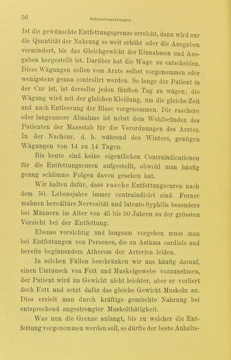 Sclilussbemcrkungi/n. Ist die gewünschte Entfettungsgrenze erreicht, dann wird nur die Quantität der Nahrung so weit erhöht oder die Ausgaben vermindert, bis das Gleichgewicht der Einnahmen und Aus- gaben hergestellt ist. Darüber hat die Wage zu entscheiden. Diese Wägungen sollen vom Arzte selbst vorgenommen oder wenigstens genau controlirt werden. So lange der Patient in der Cur ist, ist derselbe jeden fünften Tag zu wägen; die Wägung wird mit der gleichen Kleidung, um die gleiche Zeit und nach Entleerung der Blase vorgenommen. Die raschere oder langsamere Abnahme ist nebst dem Wohlbefinden des Patienten der Massstab für die Verordnungen des Arztes. In der Nachcur, d. h. während des Winters, genügen Wägungen von 14 zu 14 Tagen. Bis heute sind keine eigentlichen Contraindicationen für die Entfettungscuren aufgestellt, obwohl man häufig genug schlimme Folgen davon gesehen hat. Wir halten dafür, dass rasche Entfettungscuren nach dem 50. Lebensjahre immer contraindicirt sind. Ferner mahnen hereditäre Nervosität und latente Syphilis besonders bei Männern im Alter von 45 bis 50 Jahren zu der grössten Vorsicht bei der Entfettung. Ebenso vorsichtig und langsam vorgehen muss man bei Entfettungen von Personen, die an Asthma cardiale und bereits beginnendem Atherom der Arterien leiden. In solchen Fällen beschränken wir uns häufig darauf, einen Umtausch von Fett und Muskelgewebe vorzunehmen, der Patient wird im Gewicht nicht leichter, aber er verliert doch Fett und setzt dafür das gleiche Gewicht Muskeln an. Dies erzielt man durch kräftige gemischte Nahrung bei entsprechend angestrengter Muskelthätigkeit. Was nun die Grenze anlangt, bis zu welcher die Ent- fettung vorgenommen werden soll, so dürfte der beste Anhalts-