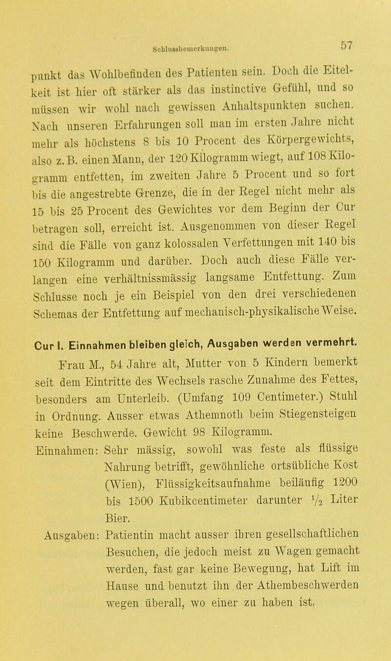 Schlussbeuierkungen. OI pimkt das Wohlbefinden des Patienten sein. Doch die Eitel- keit ist hier oft stärker als das instinctive Gefühl, und so müssen wir wohl nach gewissen Anhaltspunkten suchen. Nach unseren Erfahrungen soll man im ersten Jahre nicht mehr als höchstens 8 bis 10 Procent des Körpergewichts, also z.B. einen Mann, der 120Kilogramm wiegt, auf 108 Kilo- gramm entfetten, im zweiten Jahre 5 Procent und so fort bis die angestrebte Grenze, die in der Eegel nicht mehr als 15 bis 25 Procent des Gewichtes vor dem Beginn der Cur betragen soll, erreicht ist. Ausgenommen von dieser Regel sind die Fälle von ganz kolossalen Verfettungen mit 140 bis 150 Kilogramm und darüber. Doch auch diese Fälle ver- langen eine verhältnissmässig langsame Entfettung. Zum Schlüsse noch je ein Beispiel von den drei verschiedenen Schemas der Entfettung auf mechanisch-physikalische Weise. Cur I. Einnahmen bleiben gleich, Ausgaben werden vermehrt. Frau M., 54 Jahre alt, Mutter von 5 Kindern bemerkt seit dem Eintritte des Wechsels rasche Zunahme des Fettes, besonders am Unterleib. (Umfang 109 Centimeter.) Stuhl in Ordnung. Ausser etwas Athemnoth beim Stiegensteigen keine Beschwerde. Gewicht 98 Kilogramm. Einnahmen: Sehr massig, sowohl was feste als flüssige Nahrung betrifft, gewöhnliche ortsübliche Kost (Wien), Flüssigkeitsaufnahme beiläufig 1200 bis 1500 Kubikcentimeter darunter y2 Liter Bier. Ausgaben: Patientin macht ausser ihren gesellschaftlichen Besuchen, die jedoch meist zu Wagen gemacht werden, fast gar keine Bewegung, hat Lift im Hause und benutzt ihn . der Atembeschwerden wegen überall, wo einer zu haben ist.