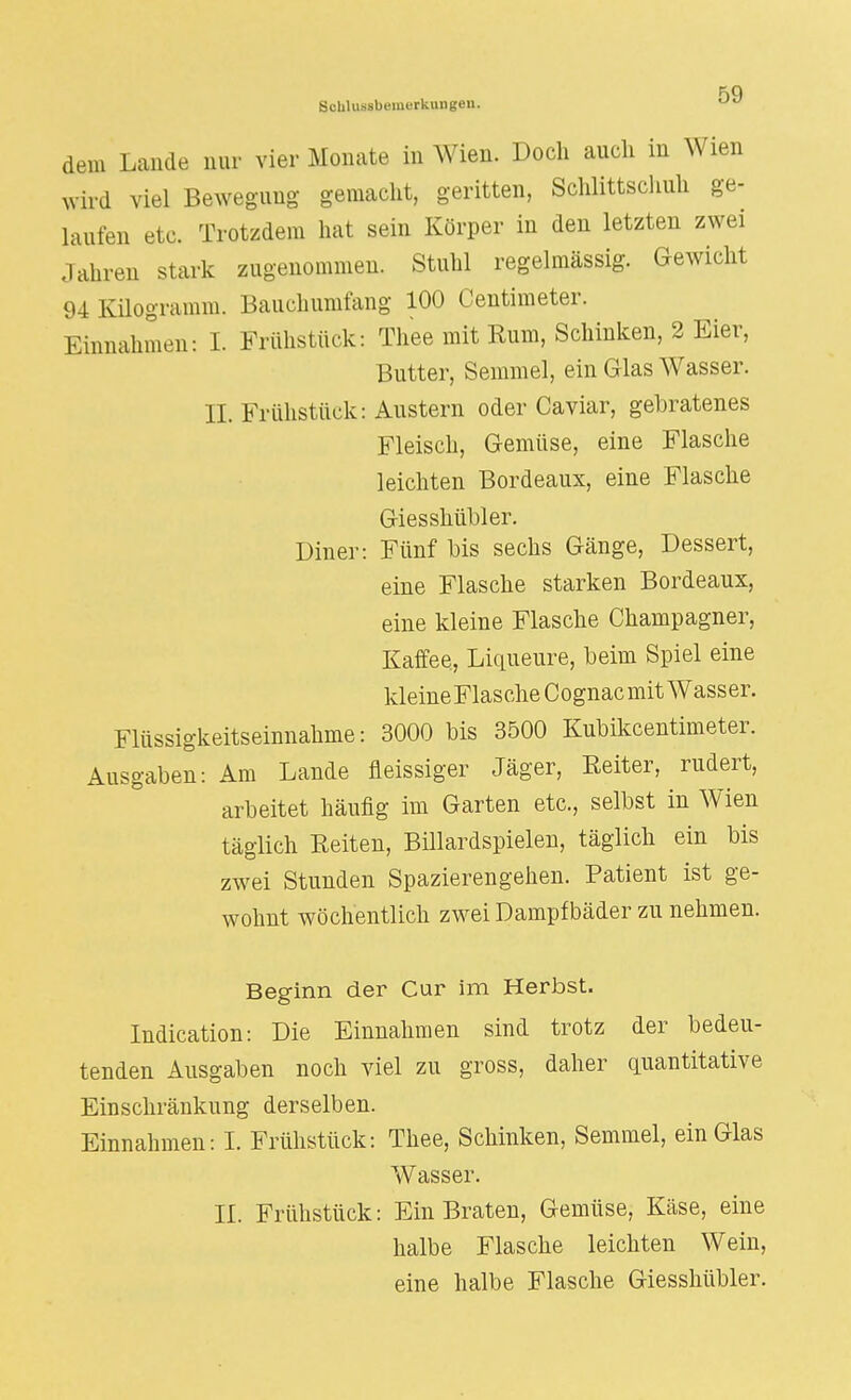 dem Lande nur vier Monate in Wien. Doch aucli in Wien wird viel Bewegung gemacht, geritten, Schlittschuh ge- laufen etc. Trotzdem hat sein Körper in den letzten zwei Jahren stark zugenommen. Stuhl regelmässig. Gewicht ;>1 Kilogramm. Bauchumfang 100 Centimeter. Einnahmen: i. Frühstück: Thee mit Rum, Schinken, 2 Eier, Butter, Semmel, ein Glas Wasser. II. Frühstück: Austern oder Caviar, gebratenes Fleisch, Gemüse, eine Flasche leichten Bordeaux, eine Flasche Giesskübler. Diner: Fünf bis sechs Gcänge, Dessert, eine Flasche starken Bordeaux, eine kleine Flasche Champagner, Kaffee, Liqueure, beim Spiel eine kleine Flasche Cognac mit Wasser. Flüssigkeitseinnahme: 3000 bis 3500 Kubikcentimeter. Ausgaben: Am Lande fleissiger Jäger, Reiter, rudert, arbeitet häufig im Garten etc., selbst in Wien täglich Reiten, Billardspielen, täglich ein bis zwei Stunden Spazierengehen. Patient ist ge- wohnt wöchentlich zwei Dampfbäder zu nehmen. Beginn der Cur im Herbst. Indication: Die Einnahmen sind trotz der bedeu- tenden Ausgaben noch viel zu gross, daher quantitative Einschränkung derselben. Einnahmen: I. Frühstück: Thee, Schinken, Semmel, ein Glas Wasser. II. Frühstück: Ein Braten, Gemüse, Käse, eine halbe Flasche leichten Wein, eine halbe Flasche Giesshübler.