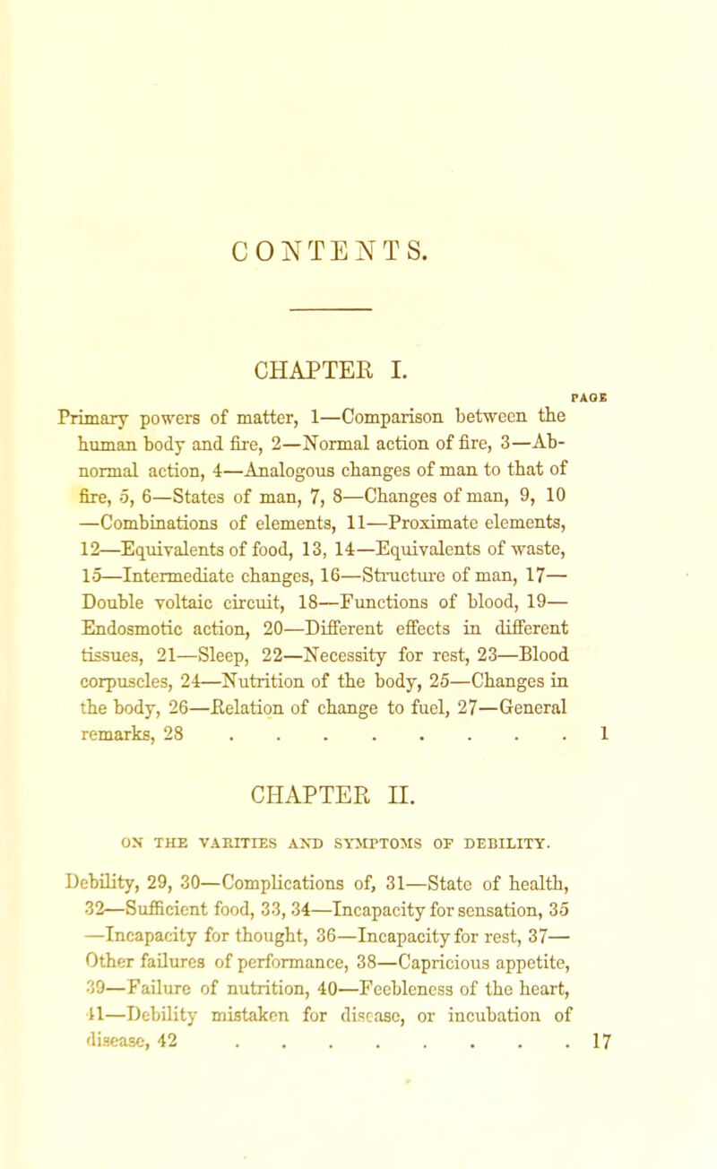 CONTEJ^TS. CHAPTER I. Primary powers of matter, 1—Comparison between the human body and fire, 2—Normal action of fire, 3—Ab- normal action, 4—Analogous changes of man to that of fire, 5, 6—States of man, 7, 8—Changes of man, 9, 10 —Combinations of elements, 11—Proximate elements, 12—Equivalents of food, 13, 14—Equivalents of waste, 15—Intermediate changes, 16—Structure of man, 17— Double voltaic circuit, 18—Functions of blood, 19— Endosmotic action, 20—Different effects in different tissues, 21—Sleep, 22—Necessity for rest, 23—Blood corpuscles, 24—Nutrition of the body, 25—Changes in the body, 26—Eelation of change to fuel, 27—General remarks, 28 CHAPTER n. ON THE VARITIES AXD SYJirTOMS OF DEBILITY. DebUity, 29, 30—Complications of, 31—State of health, 32—Sufficient food, 33, 34—Incapacity for sensation, 35 —Incapacity for thought, 36—Incapacity for rest, 37— Other failures of performance, 38—Capricious appetite, 39—Failure of nutrition, 40—Feebleness of the heart, 41—Debility mistaken for di.scase, or incubation of disease, 42 ........