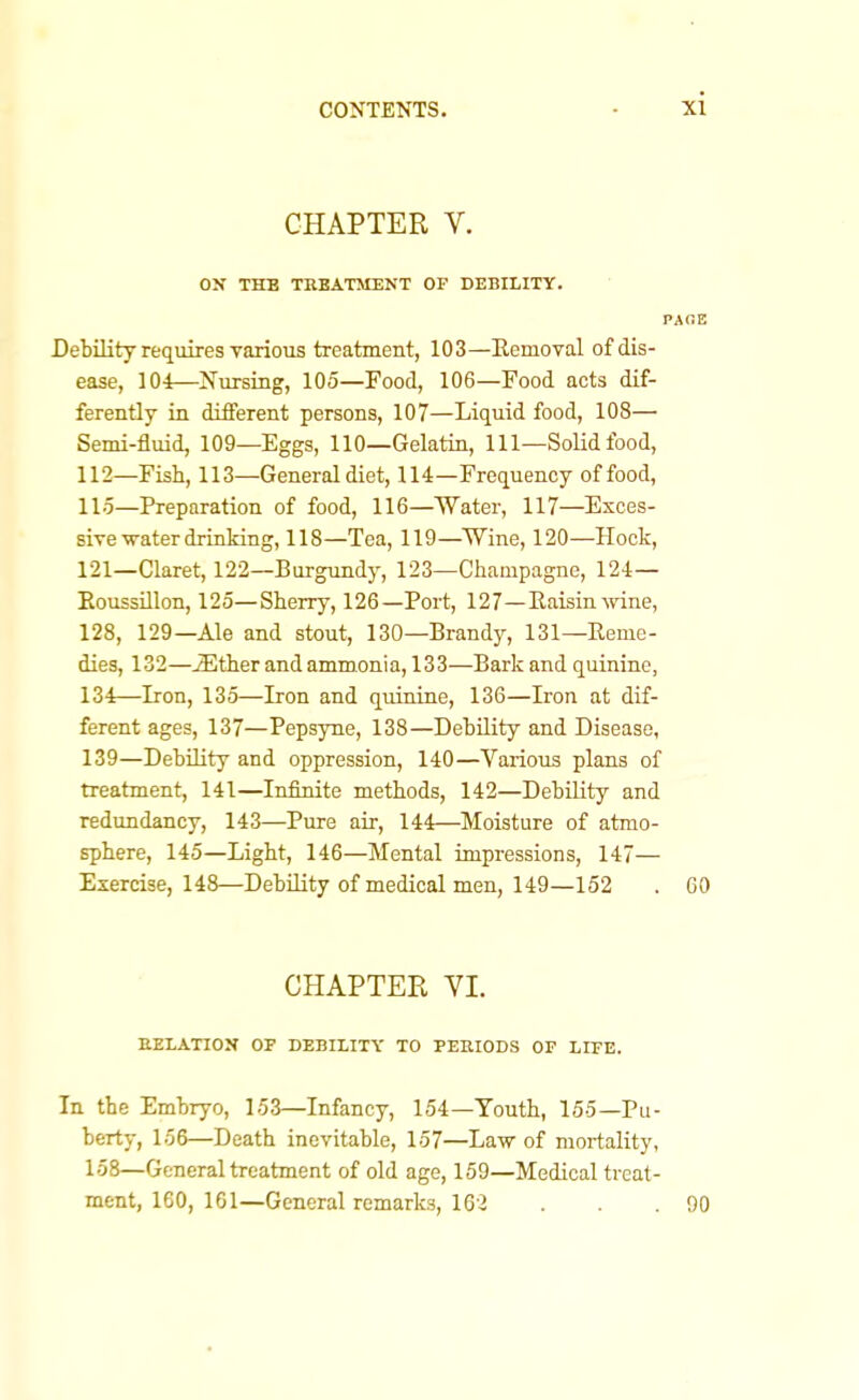 CHAPTER V. ON THE TBBATMUNT OP BEBILITY. PAOE Debility requires Torious treatment, 103—Eemoval of dis- ease, 104—Nursing, 105—Food, 106—Food acts dif- ferently in different persons, 107—Liquid food, 108— Semi-fluid, 109—Eggs, 110—Gelatin, 111—Solid food, 112—Fish, 113—General diet, 114—Frequency of food, 115—Preparation of food, 116—Water, 117—Exces- sive-trater drinking, 118—Tea, 119—Wine, 120—Hock, 121—Claret, 122—Burgundy, 123—Champagne, 124— EoussUlon, 125—Sherry, 126—Port, 127—Eaisin-\vdne, 128, 129—Ale and stout, 130—Brandy, 131—Eeme- dies, 132—^ther and ammonia, 133—Bark and quinine, 134—Iron, 135—Iron and quinine, 136—Iron at dif- ferent ages, 137—Pepsyne, 138—Debility and Disease, 139—Debility and oppression, 140—Various plans of treatment, 141—Infinite methods, 142—Debility and redundancy, 143—Pure air, 144—Moisture of atmo- sphere, 145—Light, 146—Mental impressions, 147— Exercise, 148—Debility of medical men, 149—152 . 60 CHAPTER VI. EELATION OF DEBILITY TO PERIODS OF LIFE. In the Embryo, 153—Infancy, 154—Youth, 155—Pu- berty, 156—Death inevitable, 157—Law of mortality, 158—General treatment of old age, 159—Medical treat- ment, 160, 161—General remarks, 162 . . .90