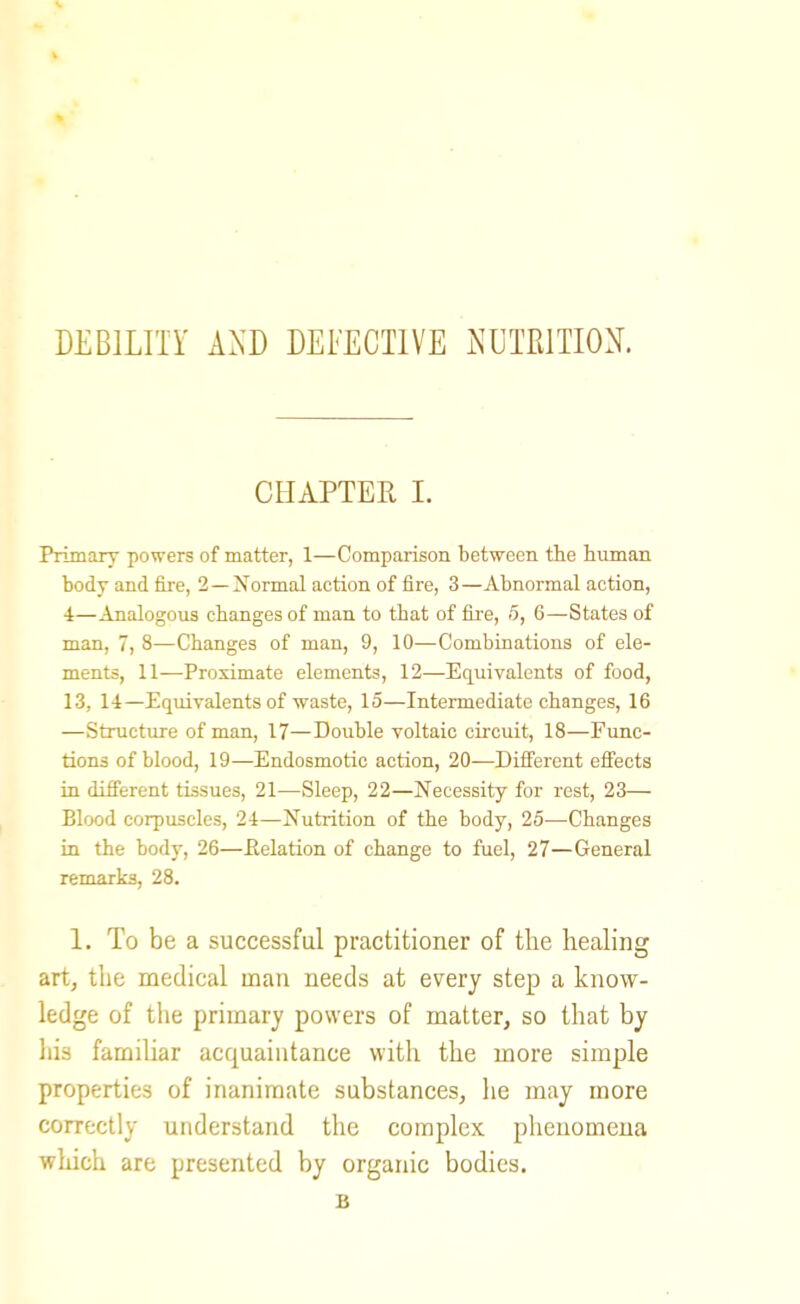 DEBlLIir A.\D DEI'ECTIVE JsUTElTION. CHAPTEE I. Primary powers of matter, 1—Comparison between the human body and fire, 2—Normal action of fire, 3—Abnormal action, 4—Analogous changes of man to that of fh'e, 5, 6—States of man, 7, 8—Changes of man, 9, 10—Combinations of ele- ments, 11—Proximate elements, 12—Equivalents of food, 13, 14—Equivalents of waste, 15—Intermediate changes, 16 —Structure of man, 17—Double voltaic circuit, 18—Func- tions of blood, 19—Endosmotic action, 20^—Different effects in different tissues, 21—Sleep, 22—Necessity for rest, 23— Blood corpuscles, 24—Nutrition of the body, 25—Changes in the body, 26—Eelation of change to fuel, 27—General remarks, 28. 1. To be a successful practitioner of the healing art, the medical man needs at every step a know- ledge of tlie primary powers of matter, so that by liis familiar acquaintance with the more simple properties of inanimate substances, he may more correctly understand the complex phenomena which are presented by organic bodies. B