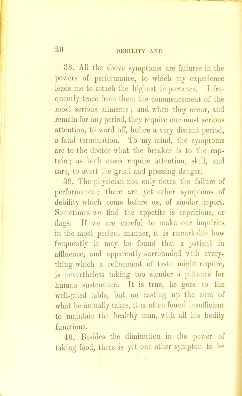 38. All the above symptoms are failures in the powers of performance^ to which my experience leads me to attach the highest importance. I fre- quently trace from them the commencement of the most serious ailments; and when they occur, and remain for any period, they require our most serious attention, to ward off, before a very distant period, a fatal termination. To my mind, tlie symptoms are to the doctor what the breaker is to the cap- tain ; as both cases require attention, skill, and care, to avert the great and pressing danger. ■ 39. The physician not only notes the failure of performance; there are yet other symptoms of debility which come before us, of similar import. Sometimes we find the appetite is capricious, or flags. If we are careful to make our inquiries in the most perfect manner, it is remarkable how frequently it may be found that a patient in affluence, and apparently surrounded witli every- thing which a refinement of t?.ste might require, is nevertheless taking too slender a pittance for human sustenance. It is true, he goes to the well-plied table, but on casting up the sum of what he actually takes, it is often found insuificient to maintain the healthy man, with all his bodily functions. 40. Besides the diminution in the power of taking food, there is yet one other symplon to t^'-'