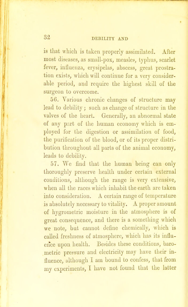 is that which is taken properly assimilated. After most diseases, as small-pox, measles, typhus, scarlet fever, influenza, erysipelas, abscess, great prostra- tion exists, which will continue for a very consider- able period, aud require the highest skill of the surgeon to overcome. 56. Various chronic changes of structure may lead to debility ; such as change of structure in the valves of the heart. Generally, an abnormal state of any part of the human economy which is em- ployed for the digestion or assimilation of food, the purification of the blood, or of its proper distri- bution throughout all parts of the animal economy, leads to debility. 57. We find that the human being can only thoroughly preserve health under certain external conditions, although the range is very extensive, when all the races which inhabit the earth are taken into consideration. A certain range of temperature is absolutely necessary to vitality. A proper amount of hygrometric moisture in the atmosphere is of great consequence, and there is a something whicli we note, but cannot define chemically, which is called freshness of atmosphere, which has its influ- ence upon health. Besides these conditions, baro- metric pressure and electricity may have their in- fluence, idthough I am bound to confess, that from my experiments, I have not found that the latter