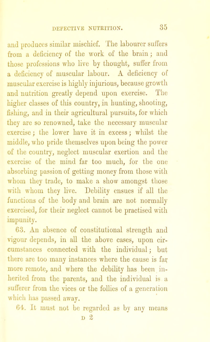 and produces similar mischief. Tlie labourer suffers from a deficiency of the work of the brain; and those professions who live by thought, suffer from a deficiency of muscular labour. A deficiency of muscidar exercise is highly injurious, because growth and nutrition greatly depend upon exercise. The higher classes of this country, in hunting, shooting, fishing, and in their agricultural pursuits, for which they are so renowned, take the necessary muscular exercise; the lower have it in excess; whilst the middle, who pride tliemselves upon being the power of the country, neglect muscular exertion and the exercise of the mind far too much, for the one absorbing passion of getting money from those with whom they trade, to make a show amongst those with whom they live. Debility ensues if all the functions of the body and brain are not normally exercised, for their neglect cannot be practised with impunity. 63. An absence of constitutional strength and vigour depends, in all the above cases, upon cir- cumstances connected with the individual; but there are too many instances where the cause is fai; more remote, and where the debility has been in- herited from the parents, and the individual is a sufferer from the vices or the follies of a generation which has passed away. G'k It must not be regarded as by any means D 2