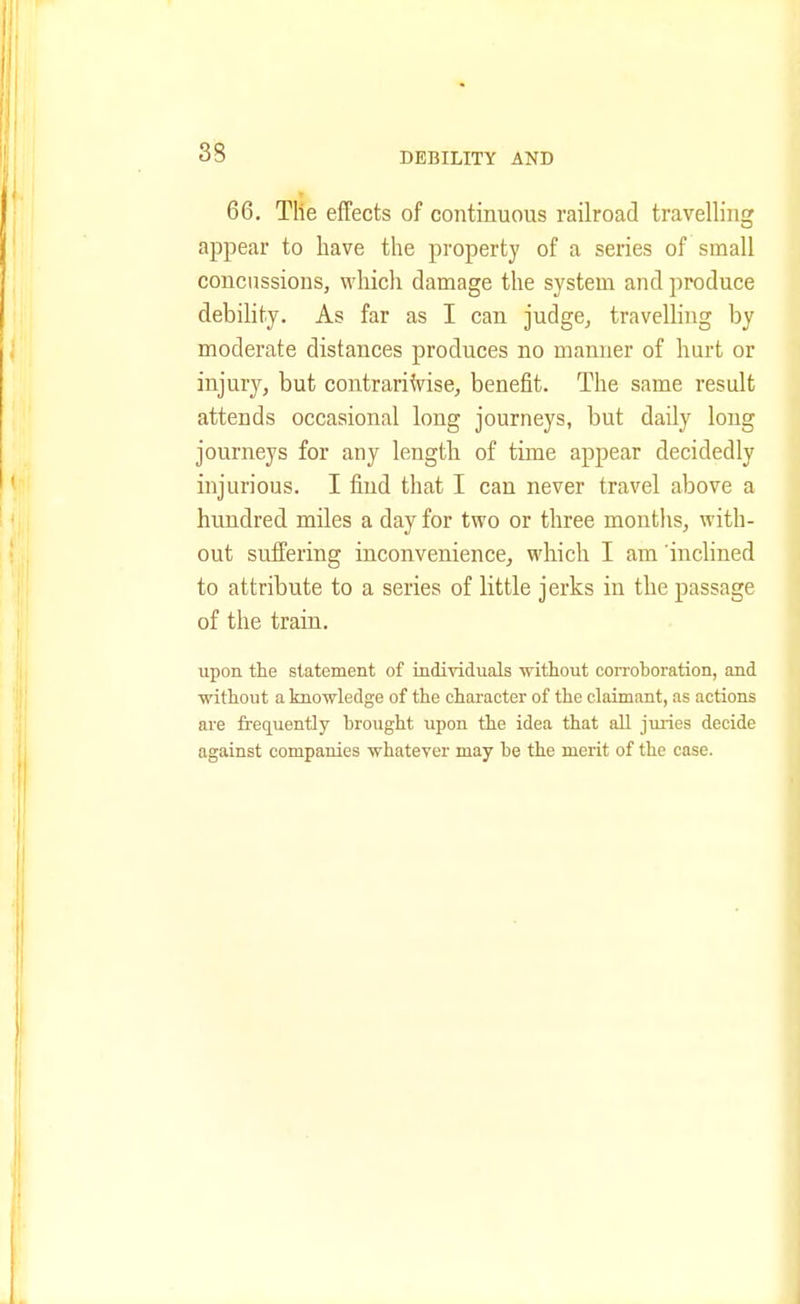 66. The effects of continuous railroad travelling appear to have the property of a series of small concussions, which damage the system and produce debility. As far as I can judge, travelling by moderate distances produces no manner of hurt or injury, but contrariVise, benefit. The same result attends occasional long journeys, but daily long journeys for any length of time appear decidedly injurious. I find that I can never travel above a hundred miles a day for two or three months, with- out suffering inconvenience, which I am inclined to attribute to a series of little jerks in the passage of the train. upon the statement of individuals without corroboration, and without a knowledge of the character of the claimant, as actions are frequently brought upon the idea that all juries decide against companies whatever may be the merit of the case.