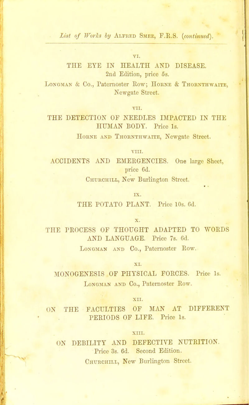 List of Worls by Alfred Smee, F.E,.S. {continued). VI. THE EYE IN HEALTH AND DISEASE. 2nd Edition, price 5s. Longman & Co., Paternoster Row; Horne & Thornthwaite, Newgate Sb'cet. VII. THE DETECTION OP NEEDLES IMPACTED IN THE HUMAN BODY. Price Is. Horne and Thornthwaite, Newgate Street. vm. ACCIDENTS AND EMERGENCIES. One large Sheet, price 6d. Churchill, Now Burlington Sti-eet. IX. THE POTATO PLANT. Price 10s. 6d. THE PROCESS OF THOUGHT ADAPTED TO WORDS AND LANGUAGE. Price 7s. 6d. Longman and Co., Paternoster Row. XI. MONOGENESIS OF PHYSICAL FORCES. Price Is. Longman and Co., Paternoster Row. XII. ON THE FACULTIES OF MAN AT DIFFERENT PERIODS OF LIFE. Price Is. XIII. ON DEBILITY AND DEFECTIVE NUTRITION. Price 3s. 6d. Second Edition. Churchill, New Burlington Street.