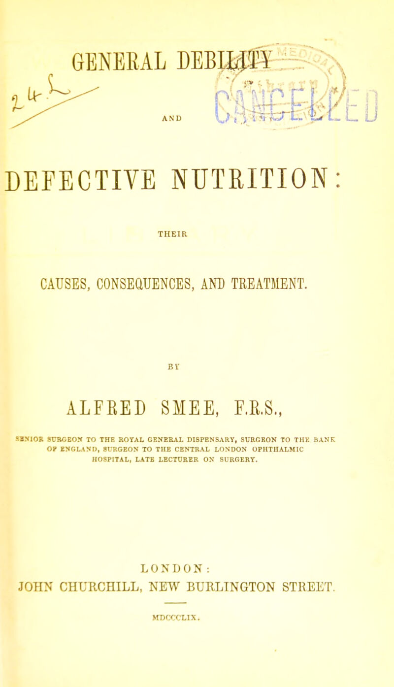 THEIR CAUSES, CONSEaUENCES, AND TREATMENT. Br ALFKED SMEE, F.R.S, SBMOa 9TOGE0X TO THE ROYAL GENEEAI, DISPENSARY, SURGEON TO THE BANK OP ENGLAND, SURGEON TO THE CENTRAL LONDON OPHTHALMIC HOSPITAL, LATE LECTDEER ON SURGERY. LONDON: JOHN CHURCHILL, NEW BURLINGTON STREET. MDCCCLIX.