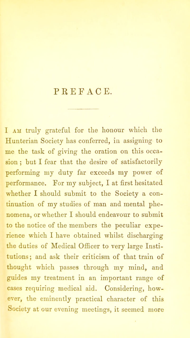 PREFACE. I AM truly grateful for the honour which the Hunterian Society has conferred, in assigning to me the task of giving the oration on this occa- sion ; but I fear that the desire of satisfactorily performing my duty far exceeds my power of performance. For my subject, I at first hesitated whether I should submit to the Society a con- tinuation of my studies of man and mental phe- nomena, or whether I should endeavour to submit to the notice of the members the peculiar expe- rience which I have obtained whilst discharging the duties of Medical Officer to very large Insti- tutions; and ask their criticism of that train of thought which passes through my mind, and guides my treatment in an important range of cases requiring medical aid. Considering, how- ever, the eminently practical character of this Society at our evening meetings, it seemed more