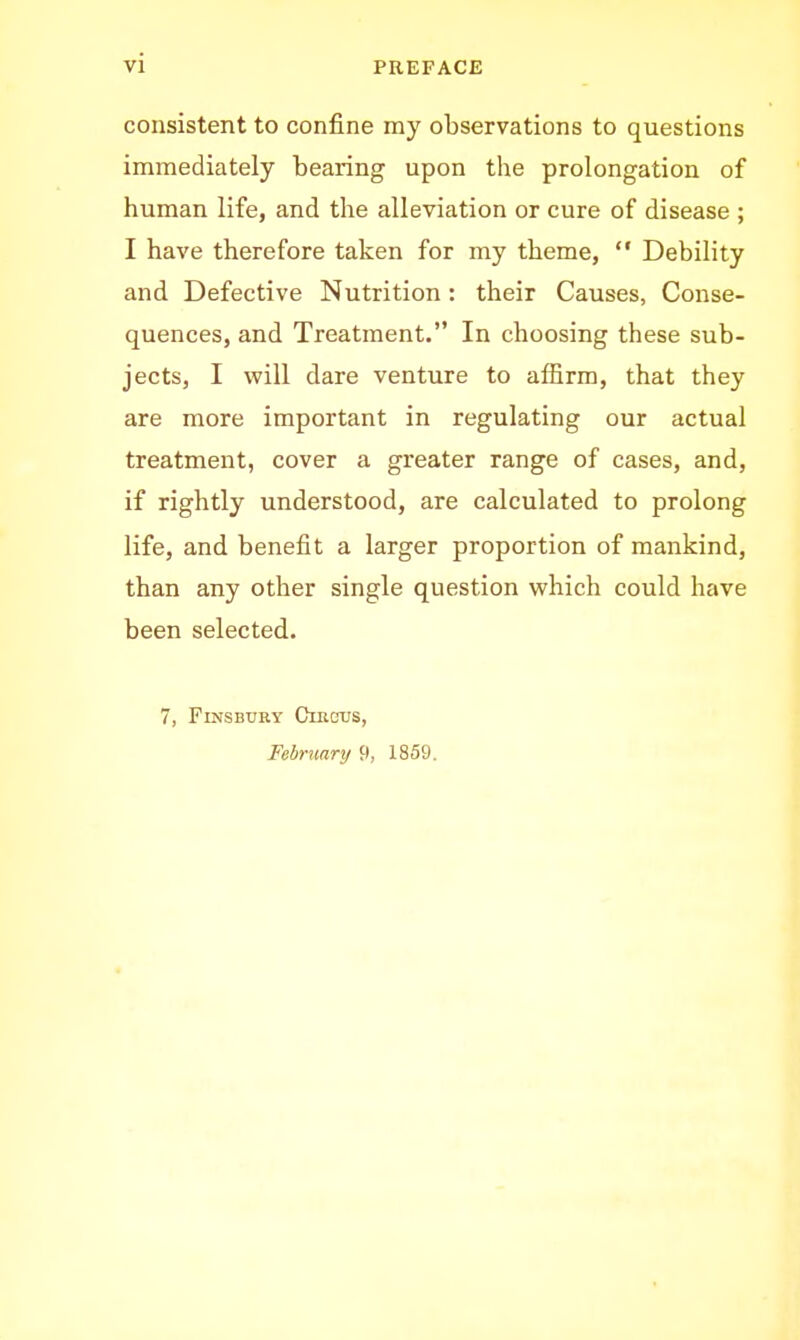 consistent to confine my observations to questions immediately bearing upon the prolongation of human life, and the alleviation or cure of disease ; I have therefore taken for my theme,  Debility and Defective Nutrition: their Causes, Conse- quences, and Treatment. In choosing these sub- jects, I will dare venture to affirm, that they are more important in regulating our actual treatment, cover a greater range of cases, and, if rightly understood, are calculated to prolong life, and benefit a larger proportion of mankind, than any other single question which could have been selected. 7, FmsBURY Clrgtjs, February 9, 1859.