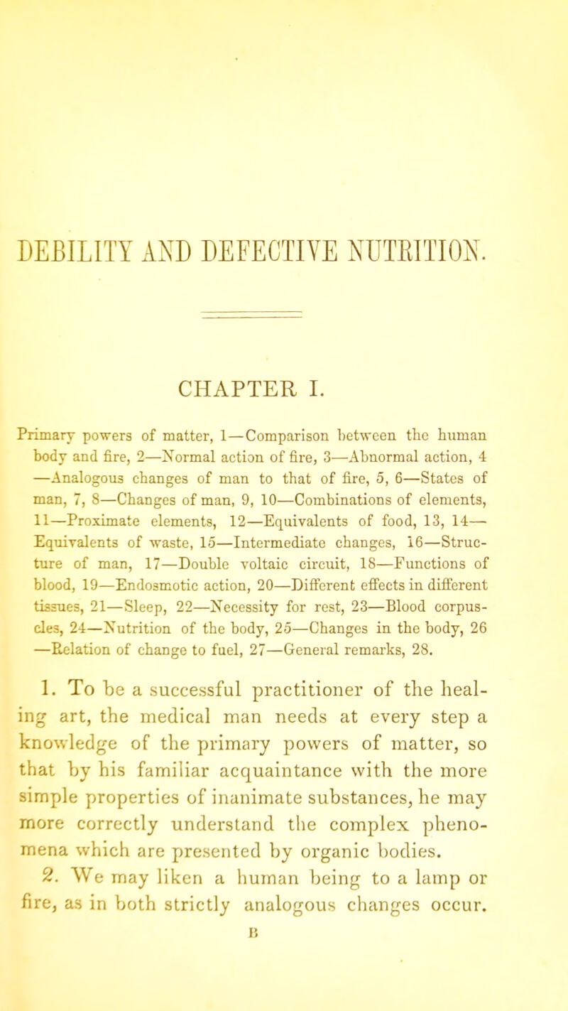 DEBILITY AND DEFECTIVE NUTRITION. CHAPTER I. Primary powers of matter, 1—Comparison between the human body and fire, 2—Normal action of fire, 3—Abnormal action, 4 —Analogous changes of man to that of fire, 5, 6—States of man, 7, 8—Changes of man, 9, 10—Combinations of elements, 11—Proximate elements, 12—Equivalents of food, 13, 14— Equivalents of waste, 15—Intermediate changes, 16—Struc- ture of man, 17—Double voltaic circuit, 18—Functions of blood, 19—Endosmotic action, 20—Different effects in different tissues, 21—Sleep, 22—Necessity for rest, 23—Blood corpus- cles, 24—Nutrition of the body, 25—Changes in the body, 26 —Relation of change to fuel, 27—General remarks, 28. 1. To be a successful practitioner of the heal- ing art, the medical man needs at every step a knowledge of the primary powers of matter, so that by his familiar acquaintance with the more simple properties of inanimate substances, he may more correctly understand the complex pheno- mena which are presented by organic bodies. 2. We may liken a human being to a lamp or fire, as in both strictly analogous changes occur. B