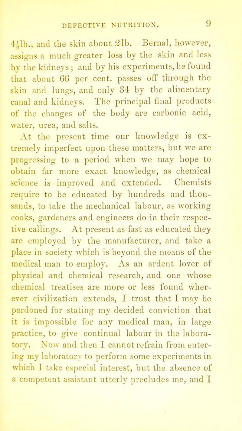 Hlh., and the skin about 21b. Bernal, however, assigns a much greater loss by the skin and less by the kidneys ; and by his experiments, he found that about 66 per cent, passes off through the skin and lungs, and only 34 by the alimentary canal and kidneys. The principal final products of the changes of the body are carbonic acid, water, urea, and salts. At the present time our knowledge is ex- tremely imperfect upon these matters, but we are progressing to a period when we may hope to obtain far more exact knowledge, as chemical science is improved and extended. Chemists require to be educated by hundreds and thou- sands, to take the mechanical labour, as working cooks, gardeners and engineers do in their respec- tive callings. At present as fast as educated they are employed by the manufacturer, and take a place in society which is beyond the means of the medical man to employ. As an ardent lover of physical and chemical research, and one whose chemical treatises are more or less found wher- ever civilization extends, I trust that I may be pardoned for stating my decided conviction that it is impossible for any medical man, in large practice, to give continual labour in the labora- tory. Now and then I cannot refrain from enter- ing my laboratory to perform some experiments in which I take especial interest, but the absence of a competent assistant utterly precludes me, and I