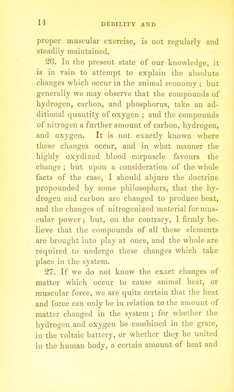 proper muscular exercise, is not regularly and steadily maintained. 26. In the present state of our knowledge, it is in vain to attempt to explain the absolute changes which occur in the animal economy ; but generally we may observe that the compounds of hydrogen, carbon, and phosphorus, take an ad- ditional quantity of oxygen ; and the compounds of nitrogen a further amount of carbon, hydrogen, and oxygen. It is not exactly known where these changes occur, and in what manner the highly oxydized blood corpuscle favours the change ; but upon a consideration of the whole facts of the case, I should abjure the doctrine propounded by some philosophers, that the li}'- drogen and carbon are changed to produce heat, and the changes of nitrogenized material for mus- cular power; but, on the contrary, I firmly be- lieve that the compounds of all these elements are brought into play at once, and the whole are required to undergo these changes which take place in the system. 27. If we do not know the exact changes of matter which occur to cause animal heat, or muscular force, we are quite certain that the heat and force can only be in relation to the amouut of matter changed in the system ; for whether the hydrogen and oxygen be combined in the grate, in the voltaic battery, or whether they be united in the human body, a certain amount of heat and