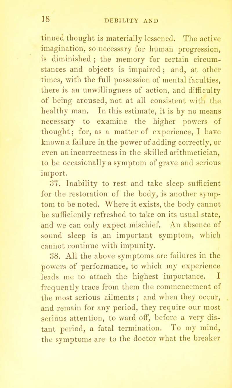 tinued thought is materially lessened. The active imagination, so necessary for human progression, is diminished ; the memory for certain circum- stances and objects is impaired ; and, at other times, with the full possession of mental faculties, there is an unwillingness of action, and difficulty of being aroused, not at all consistent with the healthy man. In this estimate, it is by no means necessary to examine the higher powers of thought; for, as a matter of experience, I have known a failure in the power of adding correctly, or even an incorrectness in the skilled arithmetician, to be occasionally a symptom of grave and serious import. o7. Inability to rest and take sleep suificient for the restoration of the body, is another symp- tom to be noted. Where it exists, the body cannot be sufficiently refreshed to take on its usual state, and we can only expect mischief. An absence of sound sleep is an important symptom, which cannot continue with impunity. 38. All the above symptoms are failures in the powers of performance, to which my experience leads me to attach the highest importance. I frequently trace from them the commencement of the most serious ailments ; and when they occur, and remain for any period, they require our most serious attention, to ward off, before a very dis- tant period, a fatal termination. To my mind, the symptoms are to the doctor what the breaker