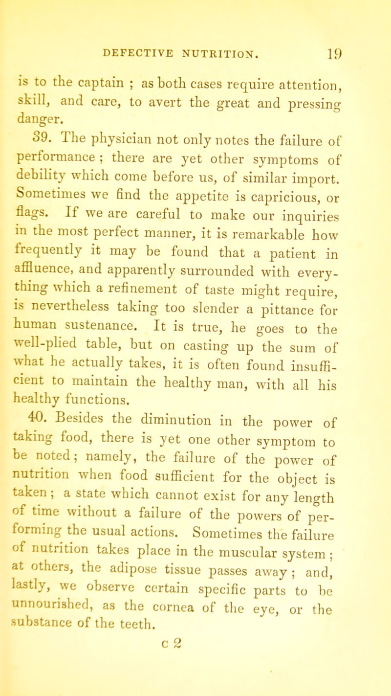 is to the captain ; as both cases require attention, skill, and care, to avert the great and pressing danger. 39. The physician not only notes the failure of performance ; there are yet other symptoms of debility which come before us, of similar import. Sometimes we find the appetite is capricious, or flags. If we are careful to make our inquiries in the most perfect manner, it is remarkable how frequently it may be found that a patient in afiluence, and apparently surrounded with every- thing which a refinement of taste might require, is nevertheless taking too slender a pittance for human sustenance. It is true, he goes to the well-phed table, but on casting up the sum of what he actually takes, it is often found insuffi- cient to maintain the healthy man, with all his healthy functions. 40. Besides the diminution in the power of taking food, there is yet one other symptom to be noted; namely, the failure of the power of nutrition when food sufficient for the object is taken ; a state which cannot exist for any length of time without a failure of the powers of per- forming the usual actions. Sometimes the failure of nutrition takes place in the muscular system ; at others, the adipose tissue passes away; and, lastly, we observe certain specific parts to bo unnourished, as the cornea of the eye, or the substance of the teeth. r