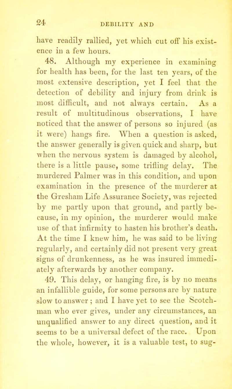 Lave readily rallied, yet which cut off his exist- ence ill a few hours. 48. Although my experience in examining for health has been, for the last ten years, of the most extensive description, yet I feel that the detection of debility and injury from drink is most difRcult, and not always certain. As a result of multitudinous observations, I have noticed that the answer of persons so injured (as it were) hangs fire. When a question is asked, the answer generally is given quick and sharp, but when the nervous system is damaged by alcohol, there is a little pause, some trifling delay. The murdered Palmer was in this condition, and upon examination in the presence of the murderer at the Gresham Life Assurance Society, was rejected by me partly upon that ground, and partly be- cause, in my opinion, the murderer would make use of that infirmity to hasten his brother's death. At the time I knew him, he was said to be living regularly, and certainly did not jDresent very great signs of drunkenness, as he was insured immedi- ately afterwards by another company. 49. This delay, or hanging fire, is by no means an infallible guide, for some persons are by nature slow to answer ; and I have yet to see the Scotch- man who ever gives, under any circumstances, an unqualified answer to any direct question, and it seems to be a universal defect of the race. Upon the whole, however, it is a valuable test, to sug-