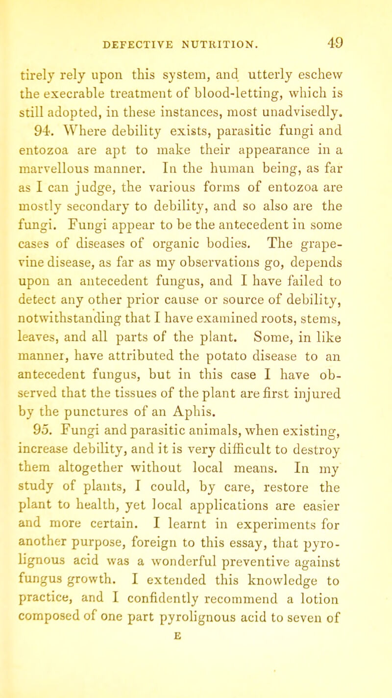 tirely rely upon this system, and utterly eschew the execrable treatment of blood-letting, which is still adopted, in these instances, most unadvisedly. 94, Where debility exists, parasitic fungi and entozoa are apt to make their appearance in a marvellous manner. In the human being, as far as I can judge, the various forms of entozoa are mostly secondary to debility, and so also are the fungi. Fungi appear to be the antecedent in some cases of diseases of organic bodies. The grape- vine disease, as far as my observations go, depends upon an antecedent fungus, and I have failed to detect any other prior cause or source of debility, notwithstanding that I have examined roots, stems, leaves, and all parts of the plant. Some, in like manner, have attributed the potato disease to an antecedent fungus, but in this case I have ob- served that the tissues of the plant are first injured by the punctures of an Aphis. 95, Fungi and parasitic animals, when existing, increase debility, and it is very difficult to destroy them altogether without local means. In my study of plants, I could, by care, restore the plant to health, yet local applications are easier and more certain, I learnt in experiments for another purpose, foreign to this essay, that pyro- lignous acid was a wonderful preventive against fungus growth. I extended this knowledge to practice, and I confidently recommend a lotion composed of one part pyrolignous acid to seven of £