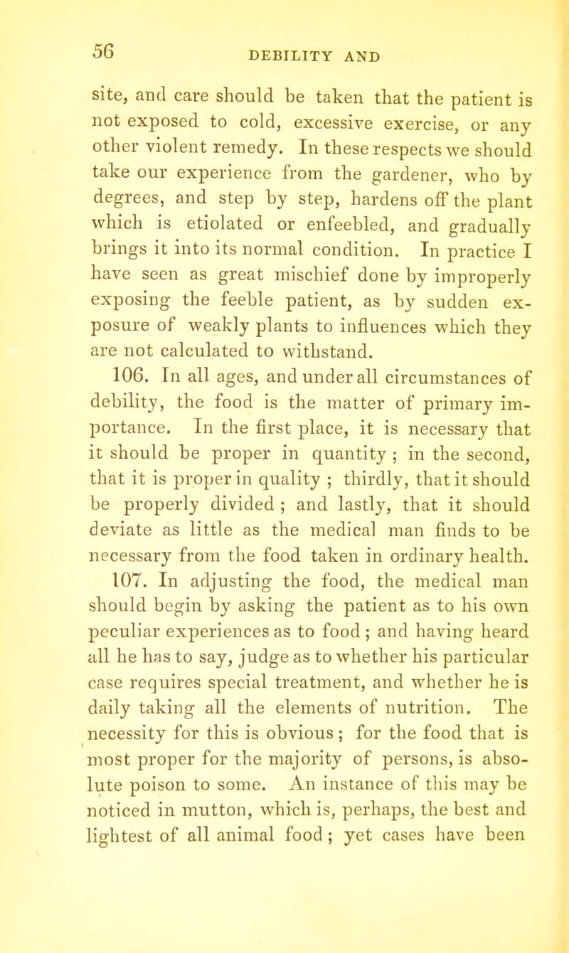 site, and care should be taken that the patient is not exposed to cold, excessive exercise, or any other violent remedy. In these respects we should take our experience from the gardener, who by degrees, and step by step, hardens off the plant which is etiolated or enfeebled, and gradually brings it into its normal condition. In practice I have seen as great mischief done by improperly exposing the feeble patient, as by sudden ex- posure of weakly plants to influences which they are not calculated to withstand. 106. In all ages, and under all circumstances of debility, the food is the matter of primary im- portance. In the first place, it is necessary that it should be proper in quantity ; in the second, that it is proper in quality ; thirdly, that it should be properly divided ; and lastly, that it should deviate as little as the medical man finds to be necessary from the food taken in ordinary health. 107. In adjusting the food, the medical man should begin by asking the patient as to his own peculiar experiences as to food ; and having heard all he has to say, judge as to whether his particular case requires special treatment, and whether he is daily taking all the elements of nutrition. The necessity for this is obvious; for the food that is most proper for the majority of persons, is abso- lute poison to some. An instance of this may be noticed in mutton, which is, perhaps, the best and lightest of all animal food ; yet cases have been