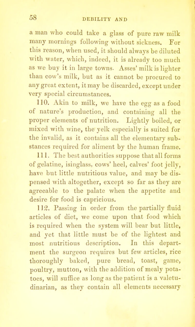 a man who could take a glass of pure raw milk many mornings following without sickness. For this reason, when used, it should always be diluted with water, which, indeed, it is already too much as we buy it in large towns. Asses' milk is lighter than cow's milk, but as it cannot be procured to any great extent, it may be discarded, except under very special circumstances. 110. Akin to milk, we have the egg as a food of nature's production, and containing all the proper elements of nutrition. Lightly boiled, or mixed with wine, the yelk especially is suited for the invalid, as it contains all the elementary sub- stances required for aliment by the human frame. 111. The best authorities suppose that all forms of gelatine, isinglass, cows' heel, calves' foot jelly, have but little nutritious value, and may be dis- pensed with altogether, except so far as they are agreeable to the palate when the appetite and desire for food is capricious. 112. Passing in order from the partially fluid articles of diet, we come upon that food which is required when the system will bear but little, and yet that little must be of the lightest and most nutritious description. In this depart- ment the surgeon requires but few articles, rice thoroughly baked, pure bread, toast, game, poultry, mutton, with the addition of mealy pota- toes, will suffice as long as the patient is a valetu- dinarian, as they contain all elements necessary