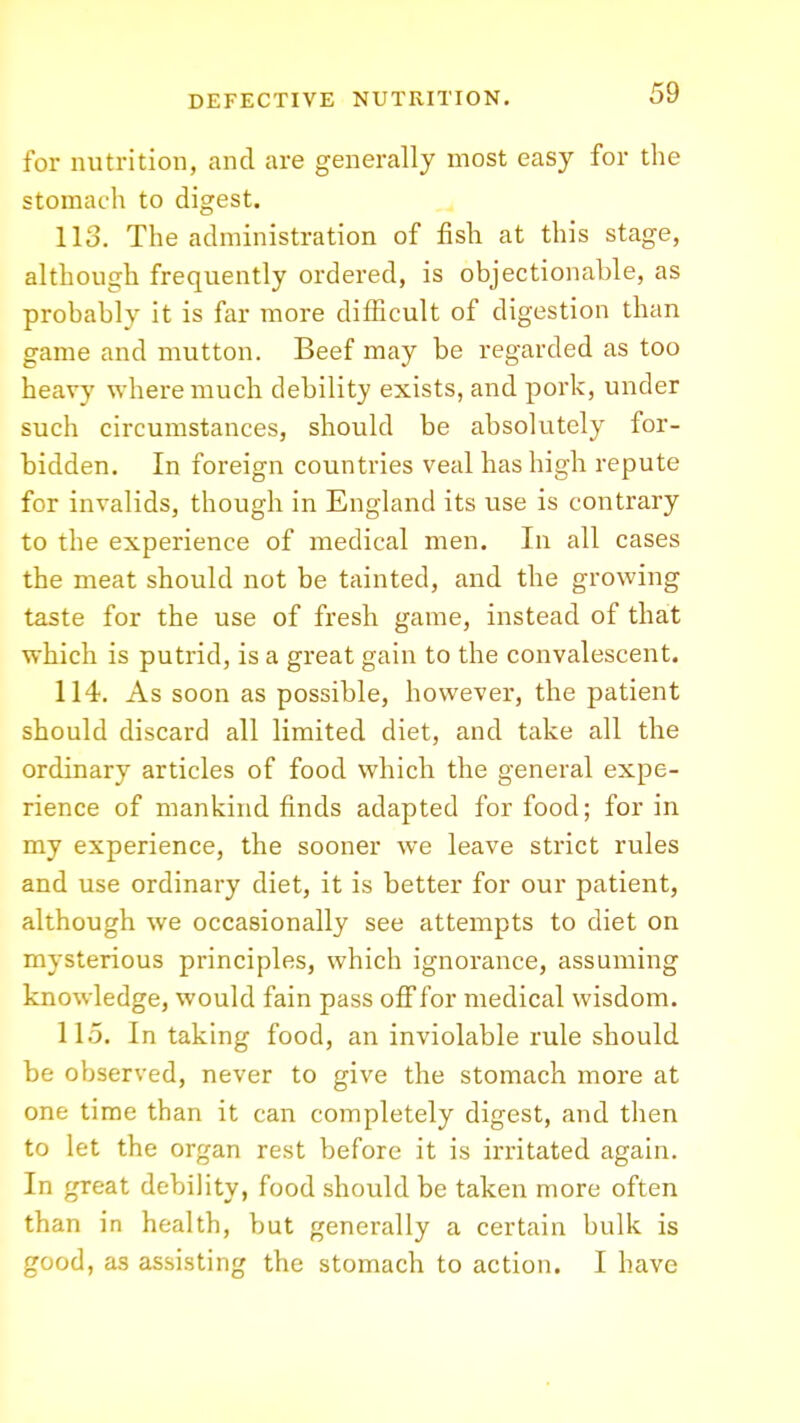 for nutrition, and are generally most easy for the stomach to digest. 113. The administration of fish at this stage, although frequently ordered, is objectionable, as probably it is far more difficult of digestion than game and mutton. Beef may be regarded as too heavy where much debility exists, and pork, under such circumstances, should be absolutely for- bidden. In foreign countries veal has high repute for invalids, though in England its use is contrary to the experience of medical men. In all cases the meat should not be tainted, and the gi'owing taste for the use of fresh game, instead of that which is putrid, is a great gain to the convalescent. 114. As soon as possible, however, the patient should discard all limited diet, and take all the ordinary articles of food which the general expe- rience of mankind finds adapted for food; for in my experience, the sooner we leave strict rules and use ordinary diet, it is better for our patient, although we occasionally see attempts to diet on mysterious principles, which ignorance, assuming knowledge, would fain pass oflffor medical wisdom. 115. In taking food, an inviolable rule should be observed, never to give the stomach more at one time than it can completely digest, and then to let the organ rest before it is irritated again. In great debility, food should be taken more often than in health, but generally a certain bulk is good, as assisting the stomach to action. I have