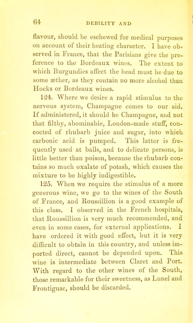 flavour, should be eschewed for medical purposes on account of their heating character. I have ob- served in France, that the Parisians give the pre- ference to the Bordeaux vrines. The extent to vphich Burgundies affect the head must be due to some aether, as they contain no more alcohol than Hocks or Bordeaux wines. 124. Where we desire a rapid stimulus to the nervous system, Champagne conies to our aid. If administered, it should be Champagne, and not that filthy, abominable, London-made stuff, con- cocted of rhubarb juice and sugar, into which carbonic acid is pumped. This latter is fre- quently used at balls, and to delicate persons, is little better than poison, because the rhubarb con- tains so much oxalate of potash, which causes the mixture to be highly indigestible. 125. When we require the stimulus of a more generous vfine, we go to the wines of the South of France, and Roussillion is a good example of this class. I observed in the French hospitals, that Roussillion is very much recommended, and even in some cases, for external applications. I have ordered it with good effect, but it is very difficult to obtain in this country, and unless im- ported direct, cannot be depended upon. This wine is intermediate between Claret and Port. With regard to the other wines of the South, those remarkable for their sweetness, as Lunel and Frontignac, should be discarded.