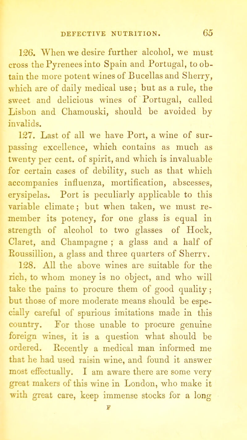 126. When we desire further alcohol, we must cross the Pyrenees into Spain and Portugal, to ob- tain the more potent wines of Bucellas and Sherry, which are of daily medical use; but as a rule, the sweet and delicious wines of Portugal, called Lisbon and Chamouski, should be avoided by invalids. 127. Last of all we have Port, a wine of sur- passing excellence, which contains as much as twenty per cent, of spirit, and which is invaluable for certain cases of debility, such as that which accompanies influenza, mortification, abscesses, erysipelas. Port is peculiarly applicable to this variable climate; but when taken, we must re- member its potency, for one glass is equal in strength of alcohol to two glasses of Hock, Claret, and Champagne ; a glass and a half of Eoussillion, a glass and three quarters of Sherry. 128. All the above wines are suitable for the rich, to whom money is no object, and who will take the pains to procure them of good quality; but those of more moderate means should be espe- cially careful of spurious imitations made in this country. For those unable to procure genuine foreign wines, it is a question what should be ordered. Recently a medical man informed me that he had used raisin wine, and found it answer most effectually. I am aware there are some very great makers of this wine in London, who make it with great care, keep immense stocks for a long