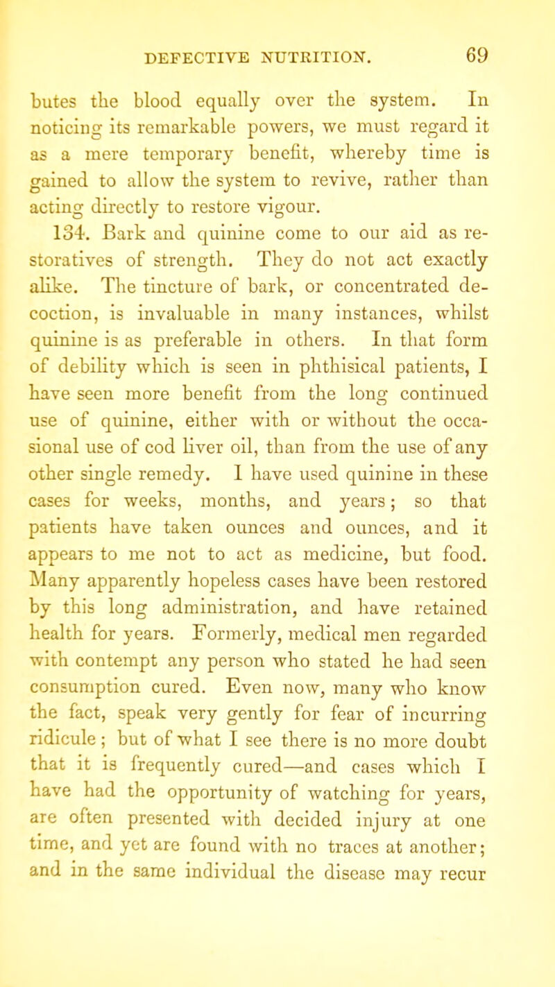 butes the blood equcally over tlie system. In noticing its remarkable powers, we must regard it as a mere temporary benefit, whereby time is gained to allow the system to revive, rather than acting directly to restore vigour. 134. Bark and quinine come to our aid as re- storatives of strength. They do not act exactly alike. The tincture of bark, or concentrated de- coction, is invaluable in many instances, whilst quinine is as preferable in others. In that form of debility which is seen in phthisical patients, I have seen more benefit from the lona: continued use of quinine, either with or without the occa- sional use of cod liver oil, than from the use of any other single remedy. 1 have used quinine in these cases for weeks, months, and years; so that patients have taken ounces and ounces, and it appears to me not to act as medicine, but food. Many apparently hopeless cases have been restored by this long administration, and have retained health for years. Formerly, medical men regarded with contempt any person who stated he had seen consumption cured. Even now, many who know the fact, speak very gently for fear of incurring ridicule; but of what I see there is no more doubt that it is frequently cured—and cases which I have had the opportunity of watching for years, are often presented witli decided injury at one time, and yet are found with no traces at another; and in the same individual the disease may recur