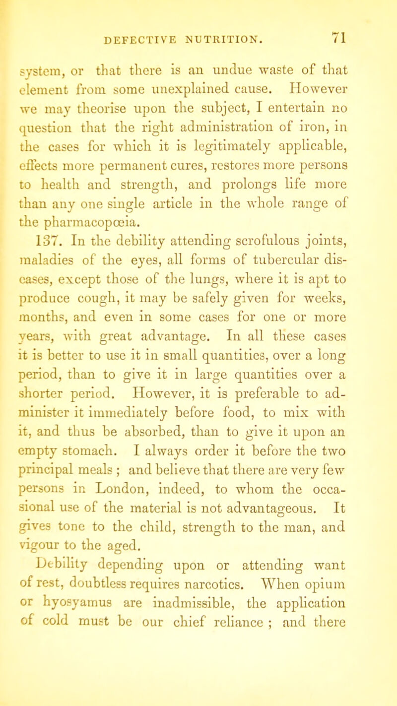 system, or that there is an undue waste of tliat clement from some unexplained cause. However we may theorise upon the subject, I entertain no question tliat the right administration of iron, in the cases for which it is legitimately applicable, effects more permanent cures, restores more persons to health and strength, and prolongs life more than any one single article in the whole range of the pharmacopoeia. 137. In the debility attending scrofulous joints, maladies of the eyes, all forms of tubercular dis- eases, except those of tlie lungs, where it is apt to produce cough, it may be safely given for weeks, months, and even in some cases for one or more years, with great advantage. In all these cases it is better to use it in small quantities, over a long period, than to give it in large quantities over a shorter period. However, it is preferable to ad- minister it immediately before food, to mix with it, and thus be absorbed, than to give it upon an empty stomach. I always order it before the two principal meals ; and believe that there are very few persons in London, indeed, to whom the occa- sional use of the material is not advantageous. It gives tone to the child, strength to the man, and vifrour to the ajjed. Debility depending upon or attending want of rest, doubtless requires narcotics. When opium or hyosyamus are inadmissible, the application of cold must be our chief reliance ; and there