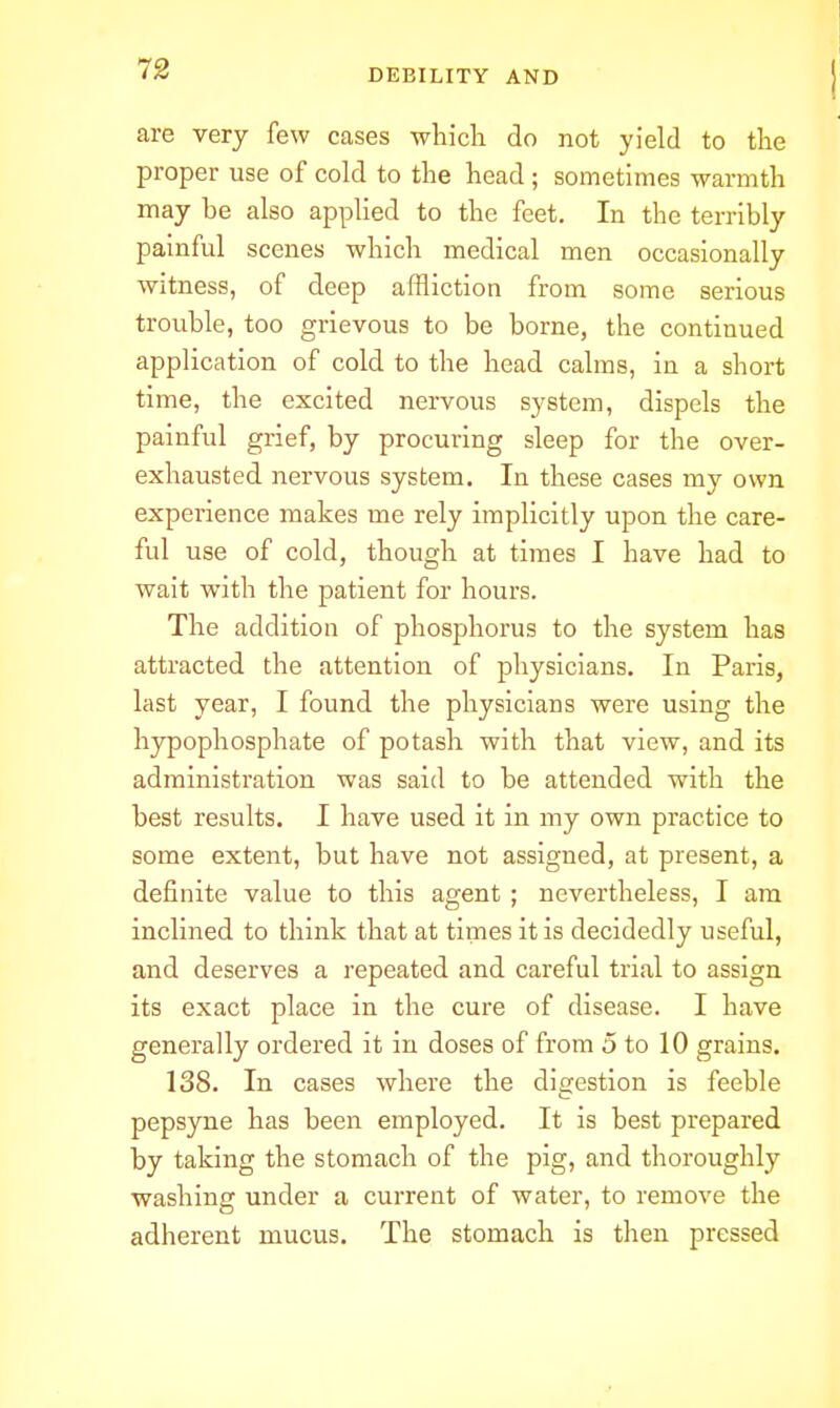 are very few cases whicli do not yield to the proper use of cold to the head ; sometimes warmth may be also applied to the feet. In the terribly painful scenes which medical men occasionally witness, of deep affliction from some serious trouble, too grievous to be borne, the continued application of cold to the head calms, in a short time, the excited nervous system, dispels the painful grief, by procuring sleep for the over- exhausted nervous system. In these cases my own experience makes me rely implicitly upon the care- ful use of cold, though at times I have had to wait with the patient for hours. The addition of phosphorus to the system has attracted the attention of physicians. In Paris, last year, I found the physicians were using the hypophosphate of potash with that view, and its administration was said to be attended with the best results. I have used it in my own practice to some extent, but have not assigned, at present, a definite value to this agent ; nevertheless, I am inclined to think that at times it is decidedly useful, and deserves a repeated and careful trial to assign its exact place in the cure of disease. I have generally ordered it in doses of from 5 to 10 grains. 138. In cases where the digestion is feeble pepsyne has been employed. It is best prepared by taking the stomach of the pig, and thoroughly washing under a current of water, to remove the adherent mucus. The stomach is then pressed