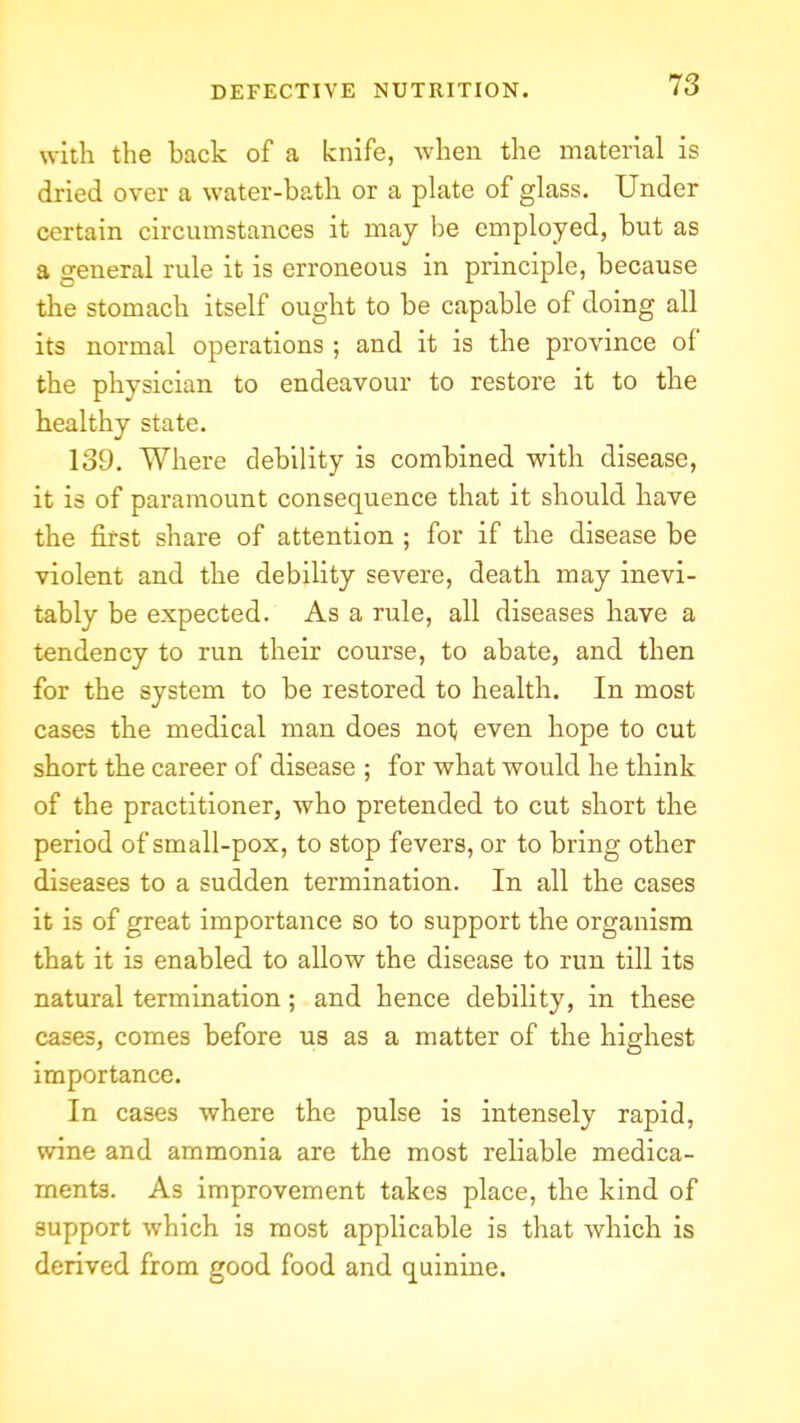 with the back of a knife, when the material is dried over a water-bath or a plate of glass. Under certain circumstances it may be employed, but as a general rule it is erroneous in principle, because the stomach itself ought to be capable of doing all its normal operations ; and it is the province of the physician to endeavour to restore it to the healthy state. 139. Where debility is combined with disease, it is of paramount consequence that it should have the first share of attention ; for if the disease be violent and the debility severe, death may inevi- tably be expected. As a rule, all diseases have a tendency to run their course, to abate, and then for the system to be restored to health. In most cases the medical man does not even hope to cut short the career of disease ; for what would he think of the practitioner, who pretended to cut short the period of small-pox, to stop fevers, or to bring other diseases to a sudden termination. In all the cases it is of great importance so to support the organism that it is enabled to allow the disease to run till its natural termination; and hence debility, in these cases, comes before us as a matter of the highest importance. In cases where the pulse is intensely rapid, wine and ammonia are the most reliable medica- ments. As improvement takes place, the kind of support which is most applicable is that which is derived from good food and quinine.