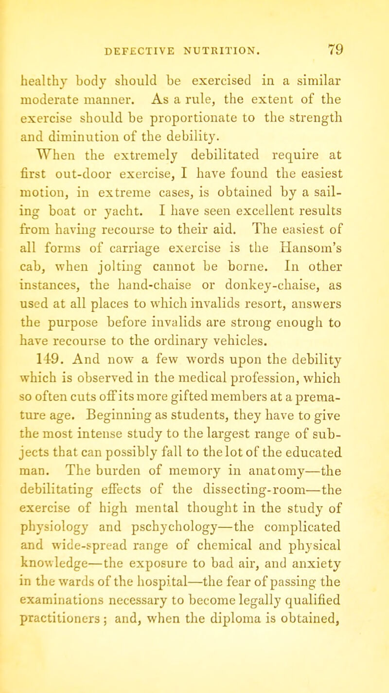 healthy body should be exercised in a similar moderate manner. As a rule, the extent of the exercise should be proportionate to the strength and diminution of the debility. When the extremely debilitated require at first out-door exercise, I have found the easiest motion, in extreme cases, is obtained by a sail- ing boat or yacht. I have seen excellent results from having recourse to their aid. The easiest of all forms of carriasre exercise is the Hansom's cab, when jolting cannot be borne. In other instances, the hand-chaise or donkey-chaise, as used at all places to which invalids resort, answers the purpose before invalids are strong enough to have recourse to the ordinary vehicles. 149. And now a few words upon the debility which is observed in the medical profession, which so often cuts ofFits more gifted members at a prema- ture age. Beginning as students, they have to give the most intense study to the largest range of sub- jects that can possibly fall to the lot of the educated man. The burden of memory in anatomy—the debilitating effects of the dissecting-room—the exercise of high mental thought in the study of physiology and pschychology—the complicated and wide-spread range of chemical and physical knowledge—the exposure to bad air, and anxiety in the wards of the hospital—the fear of passing the examinations necessary to become legally qualified practitioners ; and, when the diploma is obtained,