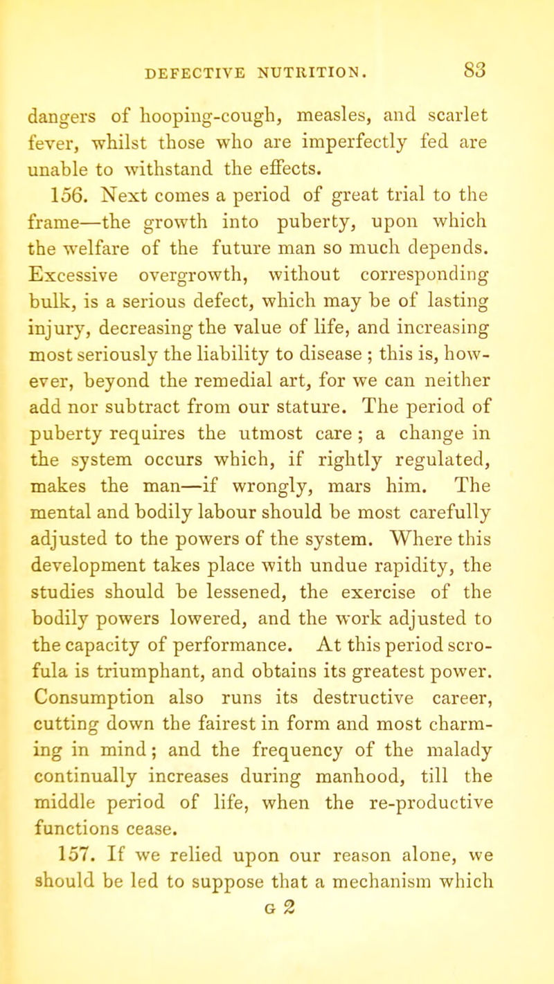 dangers of hooping-cough, measles, and scarlet fever, whilst those who are imperfectly fed are unable to withstand the effects. 156. Next comes a period of great trial to the frame—the growth into puberty, upon which the welfare of the future man so much depends. Excessive overgrowth, without corresponding bulk, is a serious defect, which may be of lasting injury, decreasing the value of life, and increasing most seriously the liability to disease ; this is, how- ever, beyond the remedial art, for we can neither add nor subtract from our stature. The period of puberty requires the utmost care ; a change in the system occurs which, if rightly regulated, makes the man—if wrongly, mars him. The mental and bodily labour should be most carefully adjusted to the powers of the system. Where this development takes place with undue rapidity, the studies should be lessened, the exercise of the bodily powers lowered, and the work adjusted to the capacity of performance. At this period scro- fula is triumphant, and obtains its greatest power. Consumption also runs its destructive career, cutting down the fairest in form and most charm- ing in mind; and the frequency of the malady continually increases during manhood, till the middle period of life, when the re-productive functions cease. 157. If we relied upon our reason alone, we should be led to suppose that a mechanism which G 2