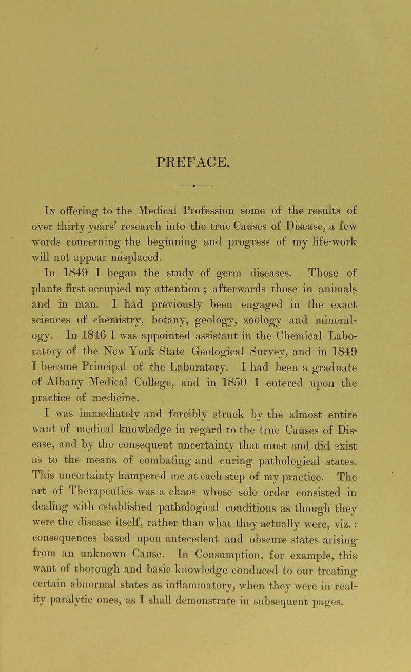 PREFACE. In offering' to the Medical Profession some of the results of over thirty years' research into the true Causes of Disease, a few words concerning the beginning and progress of my life-work will not appear misplaced. In 1849 I began the study of germ diseases. Those of plants first occupied my attention ; afterwards those in animals and in man. I had previously been engaged in the exact sciences of chemistry, botany, geology, zoology and mineral- ogy. In 1846 I was appointed assistant in the Chemical Labo- ratory of the New York State Geological Survey, and in 1849 I became Principal of the Laboratory. I had been a graduate of Albany Medical CoUege, and in 1850 I entered upon the practice of medicine. I was immediately and forcibly struck by the almost entire want of medical knowledge in regard to the true Causes of Dis- ease, and by the consequent uncertainty that must and did exist as to the means of combating and curing pathological states. This uncertainty hampered me at each step of my practice. The art of Therapeutics was a chaos Avhose sole order consisted in deaHng with established pathological conditions as though they were the disease itself, rather than what they actually were, viz.: consequences based upon antecedent and obscure states arising- from an unknown Cause. In Consumption, for example, this want of thorough and basic knowledge conduced to our treating- certain abnormal states as inflammatory, when they were in real-
