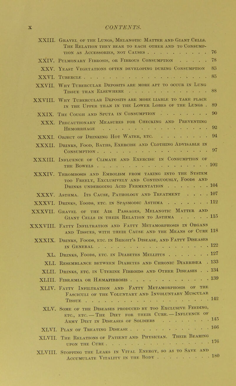 XXIII. Gravel of the Lungs, Melanotic Matter and Giant Cells. The Relation they bear to each other and to Consump- tion AS Accessories, not Causes 76 XXIV. Pulmonary Fibrosis, or Fibrous Consumption 78 XXV. Yeast Vegetations often developing during Consumption 83 XXVI. Tubercle 85 XXVII. Why Tubercular Deposits are more apt to occur in Lung Tissue than Elsewhere 88 XXVIII. Why Tubercular Deposits are more liable to take place in the Upper than in the Lower Lobes of the Lungs . 89 XXIX. The Cough and Sputa in Consumption 90 XXX. Precautionary Measures for Checklng and Preventing Hemorrhage 92 XXXI. Object of Drinking Hot Water, etc 94 XXXII. Drinks, Food, Baths, Exercise and Clothing Advisable in Consumption XXXIII. Influence of Climate and Exercise in Consumption of THE Bowels l^-^ XXXIV. Thrombosis and Embolism from taking into the System TOO Freely, Exclusively and Continuously, Foods and Drinks undergoing Acid Fermentation 104 XXXV. Asthma. Its Cause, Pathology and Treatment .... 107 XXXVI. Drinks, Foods, etc. in Spasmodic Asthma 112 XXXVII. Gravel of the Air Passages, Melanotic Matter and Giant Cells in their Relation to Asthma 115 XXXVIII. Fatty Infiltration and Fatty Metamorphosis in Organs AND Tissues, with their Cause and the Means of Cure 118 XXXIX. Drinks, Foods, etc. in Bright's Disease, and Fatty Diseases IN General 122 XL. Drinks, Foods, etc. in Diabetes Mellitus 127 XLI. Resemblance between Diabetes and Chronic Diarrhcea . 133 XLII. Drinks, etc. in Uterine Fibroids and Other Diseases . . 134 XLIII. FiBR/EMIA OR H^MAJTBROSIS ^'^^ XLIV. Fatty Infiltration and Fatty Metamorphosis of the Fasciculi of the Voluntary and Involuntary Muscular Tissue XLV. Some of the Diseases produced by too Exclusive Feeding, etc., etc. — The Diet for their Cure. —Influence of Army Diet in Diseases of Soldiers 1*^ XLVI. Plan of Treating Disease ^^^^ XLVII. The Relations of Patient and Physician. Their Bearing UPON THE Cure XLVIII. Stopping the Leaks in Vital Energy, so as to Save and Accumulate Vitality in the Body l-'^O