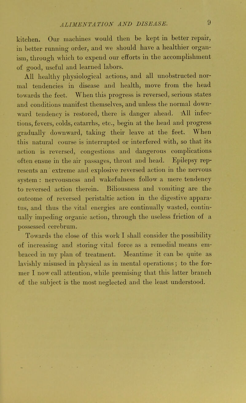 kitchen. Our nuicliines would then be kept in better repair, in better running- order, and we should have a healthier organ- ism, through which to expend our efforts in the accomplishment of e'ood, useful and learned labors. All healthy physiological actions, and all unobstructed nor- mal tendencies in disease and health, move from the head towards the feet. When this progress is reversed, serious states and conditions manifest themselves, and unless the normal down- ward tendency is restored, there is danger ahead. All infec- tious, fevers, colds, catarrhs, etc., begin at the head and progress gradually downward, taking their leave at the feet. When this natural course is interrupted or interfered with, so that its action is reversed, congestions and dangerous complications often ensue in the air passages, throat and head. Epilepsy rep- resents an extreme and explosive reversed action in the nervous system : nervousness and wakefulness follow a mere tendency to reversed action therein. Biliousness and vomiting are the outcome of reversed peristaltic action in the digestive appara- tus, and thus the vital energies are continually wasted, contin- ually impeding organic action, through the useless friction of a possessed cerebrum. Towards the close of this work I shall consider the possibility of increasing and storing vital force as a remedial means em- braced in my plan of treatment. Meantime it can be quite as lavishly misused in physical as in mental operations; to the for- mer I now call attention, while premising that this latter branch of the subject is the most neglected and the least understood.