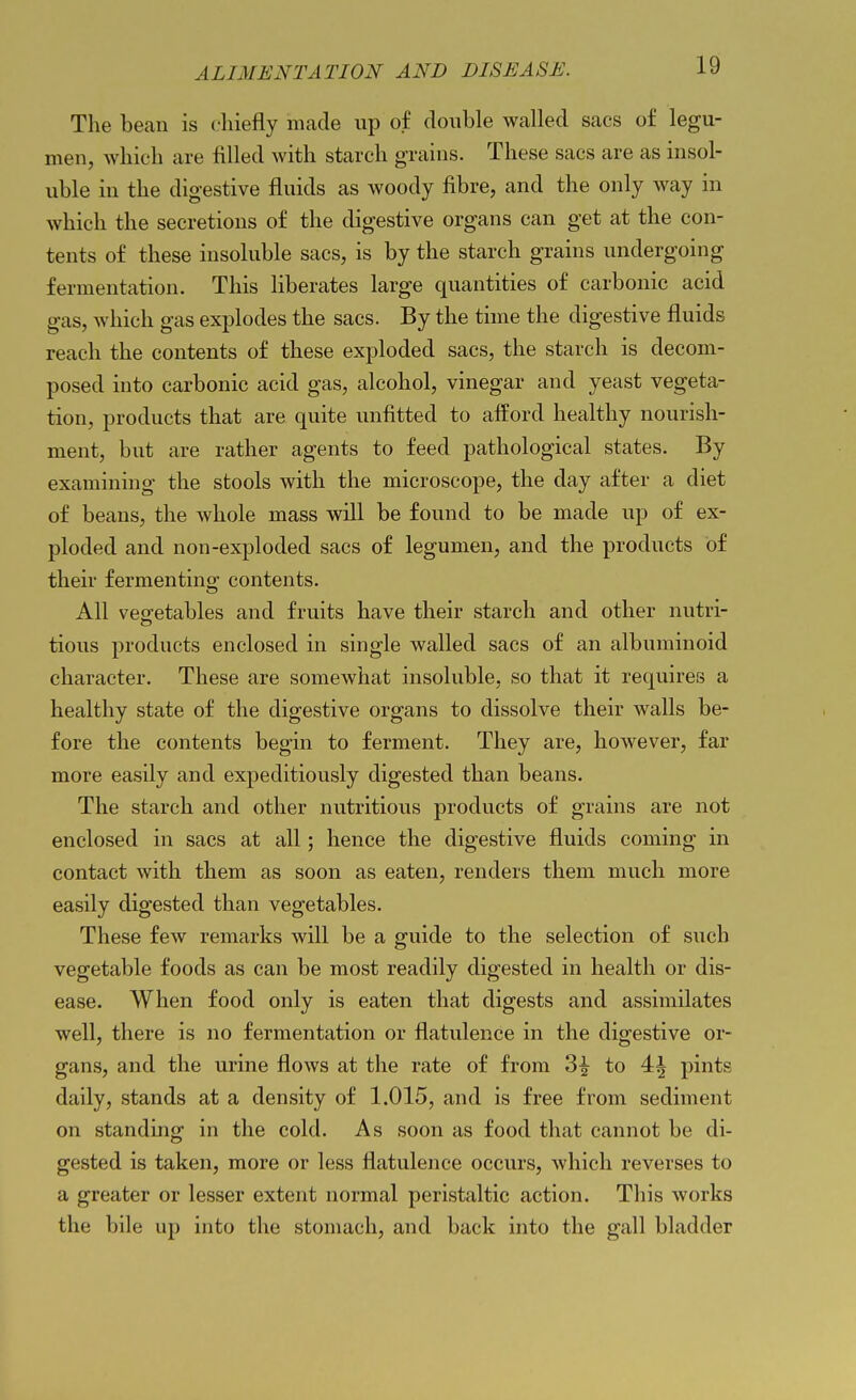 The bean is cliiefly made up of double walled sacs of legu- men, which are filled with starch grains. These sacs are as insol- uble in the digestive fluids as woody fibre, and the only way in which the secretions of the digestive organs can get at the con- tents of these insoluble sacs, is by the starch grains undergoing fermentation. This liberates large quantities of carbonic acid gas, which gas explodes the sacs. By the time the digestive fluids reach the contents of these exploded sacs, the starch is decom- posed into carbonic acid gas, alcohol, vinegar and yeast vegeta- tion, products that are quite unfitted to afford healthy nourish- ment, but are rather agents to feed pathological states. By examining the stools with the microscope, the day after a diet of beans, the whole mass will be found to be made up of ex- ploded and non-exploded sacs of legumen, and the products of their fermenting contents. All vegetables and fruits have their starch and other nutri- tious products enclosed in single walled sacs of an albuminoid character. These are somewhat insoluble, so that it requires a healthy state of the digestive organs to dissolve their walls be- fore the contents begin to ferment. They are, however, far more easily and expeditiously digested than beans. The starch and other nutritious products of grains are not enclosed in sacs at all; hence the digestive fluids coming in contact with them as soon as eaten, renders them much more easily digested than vegetables. These few remarks will be a guide to the selection of such vegetable foods as can be most readily digested in health or dis- ease. When food only is eaten that digests and assimilates well, there is no fermentation or flatulence in the digestive or- gans, and the urine flows at the rate of from 3^ to 4^ pints daily, stands at a density of 1.015, and is free from sediment on standing in the cold. As soon as food that cannot be di- gested is taken, more or less flatulence occurs, which reverses to a greater or lesser extent normal peristaltic action. This works the bile up into the stomach, and back into the gall bladder
