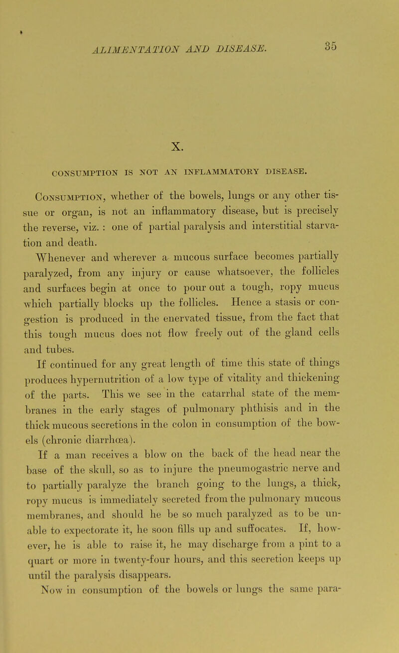 « ALIMENTATION AND DISEASE. 35 X. CONSUMPTION IS NOT AN INFLAMMATORY DISEASE. Consumption, whether of the bowels, lungs or any other tis- sue or organ, is not an inflammatory disease, but is precisely the reverse, viz. : one of partial paralysis and interstitial starva- tion and death. Whenever and wherever a mucous surface becomes partially paralyzed, from any injury or cause whatsoever, the follicles and surfaces begin at once to pour out a tough, ropy mucus which partially blocks up the follicles. Hence a stasis or con- gestion is produced in the enervated tissue, from the fact that this tough mucus does not flow freely out of the gland cells and tubes. If continued for any great length of time this state of things produces hypernutrition of a low type of vitality and thickening of the parts. This we see in the catarrhal state of the mem- branes in the early stages of pulmonary phthisis and in the thick mucous secretions in the colon in consumption of the bow- els (chronic diarrhoea). If a man receives a blow on the back of the head near the base of the skull, so as to injure the pneumogastric nerve and to partially paralyze the branch going to the lungs, a thick, ropy mucus is immediately secreted from the pulmonary mucous membranes, and should he be so much paralyzed as to be un- able to expectorate it, he soon fills up and suffocates. If, how- ever, he is able to raise it, he may discharge from a pint to a quart or more in twenty-four hours, and this secretion keeps up until the paralysis disappears. Now in consumption of the bowels or lungs the same para-