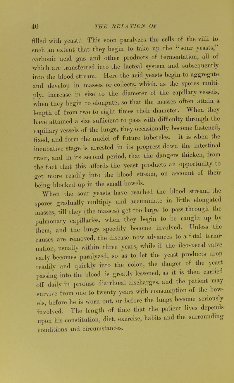 filled with yeast. This soon paralyzes the cells of the villi to such an extent that they begin to take up the  sour yeasts, carbonic acid gas and other products of fermentation, all of which are transferred into the lacteal system and subsequently into the blood stream. Here the acid yeasts begin to aggregate and develop in masses or collects, which, as the spores multi- ply, increase in size to the diameter of the capillary vessels, when they begin to elongate, so that the masses often attain a length of from two to eight times their diameter. When they have attained a size sufBcient to pass with difficulty through the capillary vessels of the lungs, they occasionally become fastened, fixed, and form the nuclei of future tubercles. It is when the incubative stage is arrested in its progress down the intestinal tract, and in its second period, that the dangers thicken, from the fact that this affords the yeast products an opportunity to get more readily into the blood stream, on account of their being blocked up in the small bowels. When the sour yeasts have reached the blood stream, the spores gradually multiply and accumulate in little elongated masses, till they (the masses) get too large to pass through the pulmonary capillaries, when they begin to be caught up by them, and the lungs speedily become involved. Unless the causes are removed, the disease now advances to a fatal termi- nation, usually within three years, while if the ileo-cfecal valve early becomes paralyzed, so as to let the yeast products drop readily and quickly into the colon, the danger of the yeast passing into the blood is greatly lessened, as it is then carried ofE daily in profuse diarrhoeal discharges, and the patient may survive from one to twenty years with consumption of the bow- els, before he is worn out, or before the lungs become seriously involved. The length of time that the patient fives depends upon his constitution, diet, exercise, habits and the surrounding conditions and circumstances.