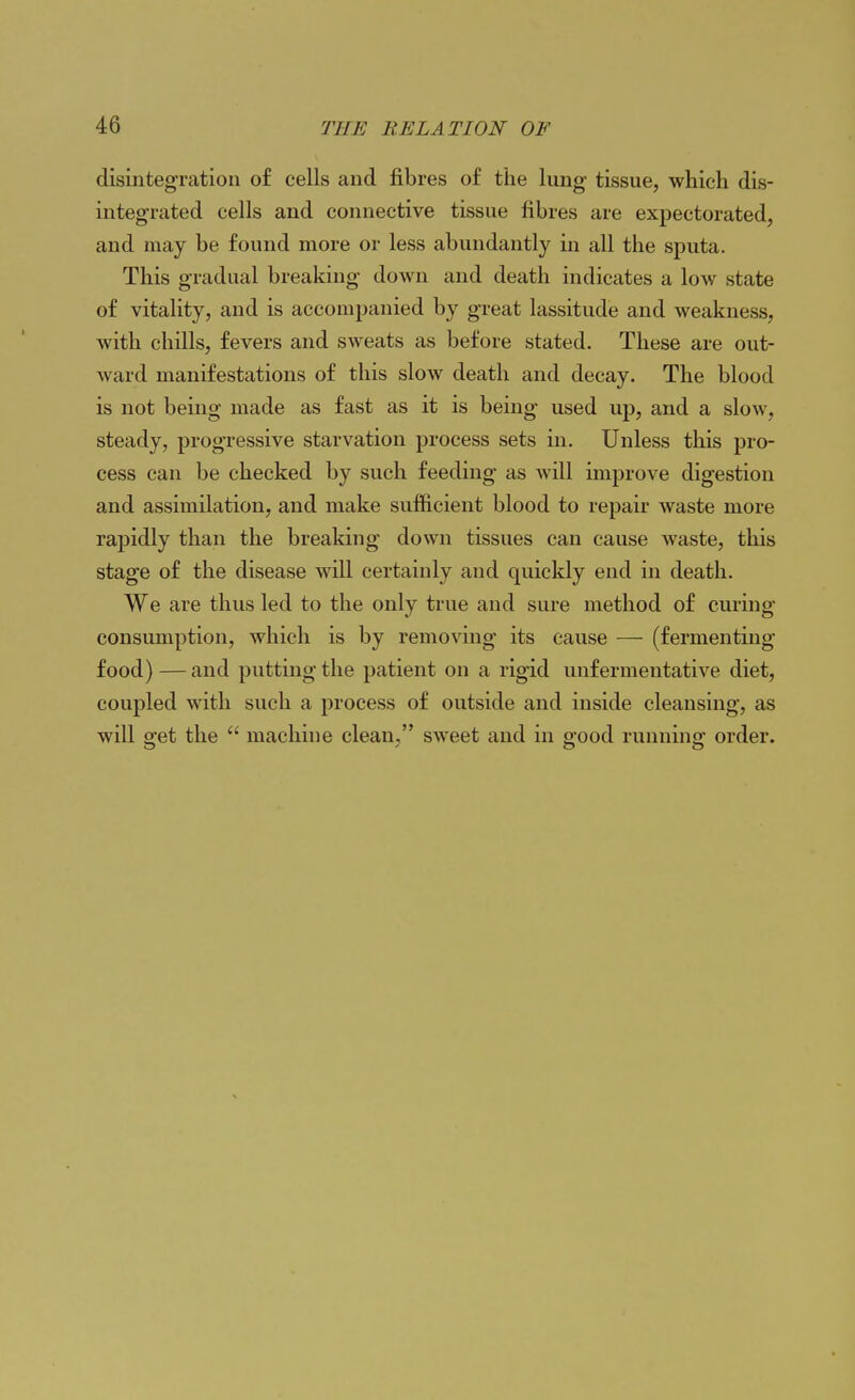 disintegration of cells and fibres of the lung tissue, which dis- integrated cells and connective tissue fibres are expectorated, and may be found more or less abundantly in all the sputa. This gradual breaking down and death indicates a low state of vitality, and is accompanied by great lassitude and weakness, with chills, fevers and sweats as before stated. These are out- ward manifestations of this slow death and decay. The blood is not being made as fast as it is being used up, and a slow, steady, progressive starvation process sets in. Unless this pro- cess can be checked by such feeding as will improve digestion and assimilation, and make sufficient blood to repair waste more rapidly than the breaking down tissues can cause waste, this stage of the disease will certainly and quickly end in death. We are thus led to the only true and sure method of curing consumption, which is by removing its cause — (fermenting food) — and putting the patient on a rigid unfermentative diet, coupled with such a process of outside and inside cleansing, as will get the  machine clean, sweet and in good running order.
