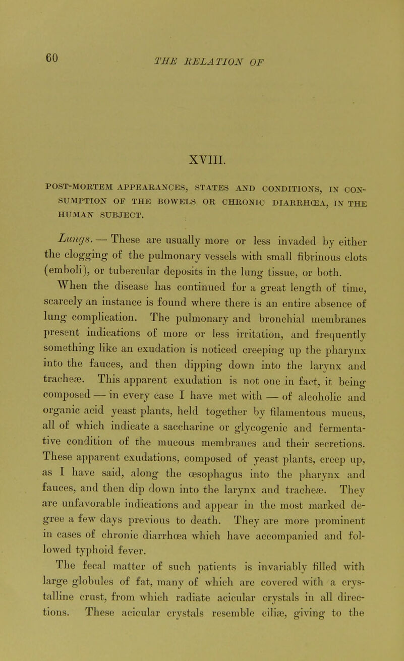 XVIII. POST-MORTEM APPEARANCES, STATES AND CONDITIONS, IN CON- SUMPTION OP THE BOWELS OR CHRONIC DIARRHCEA, IN THE HUMAN SUBJECT. Lungs. — These are usually more or less invaded by either the clogging of the pulmonary vessels with small fibrinous clots (emboli), or tubercular deposits in the lung tissue, or both. When the disease has continued for a great leno-th of time, scarcely an instance is found where there is an entire absence of lung complication. The pulmonary and bronchial membranes present indications of more or less irritation, and frequently something like an exudation is noticed creeping up the pharynx into the fauces, and then dipping down into the larynx and tracheae. This apparent exudation is not one in fact, it being composed — in every case I have met with — of alcoholic and organic acid yeast plants, held together by filamentous mucus, all of which indicate a saccharine or glycogenic and fermenta- tive condition of the mucous membranes and their secretions. These apparent exudations, composed of yeast plants, creep up, as I have said, along the oesophagus into the pharynx and fauces, and then dip down into the larynx and tracheffi. They are unfavorable indications and appear in the most marked de- gree a few days previous to death. They are more prominent in cases of chronic diarrhoea which have accompanied and fol- lowed typhoid fever. The fecal matter of such patients is invariably filled with large globules of fat, many of which are covered with a crys- talline crust, from which radiate acicular crystals in all direc- tions. These acicular crystals resemble ciliae, giving to the