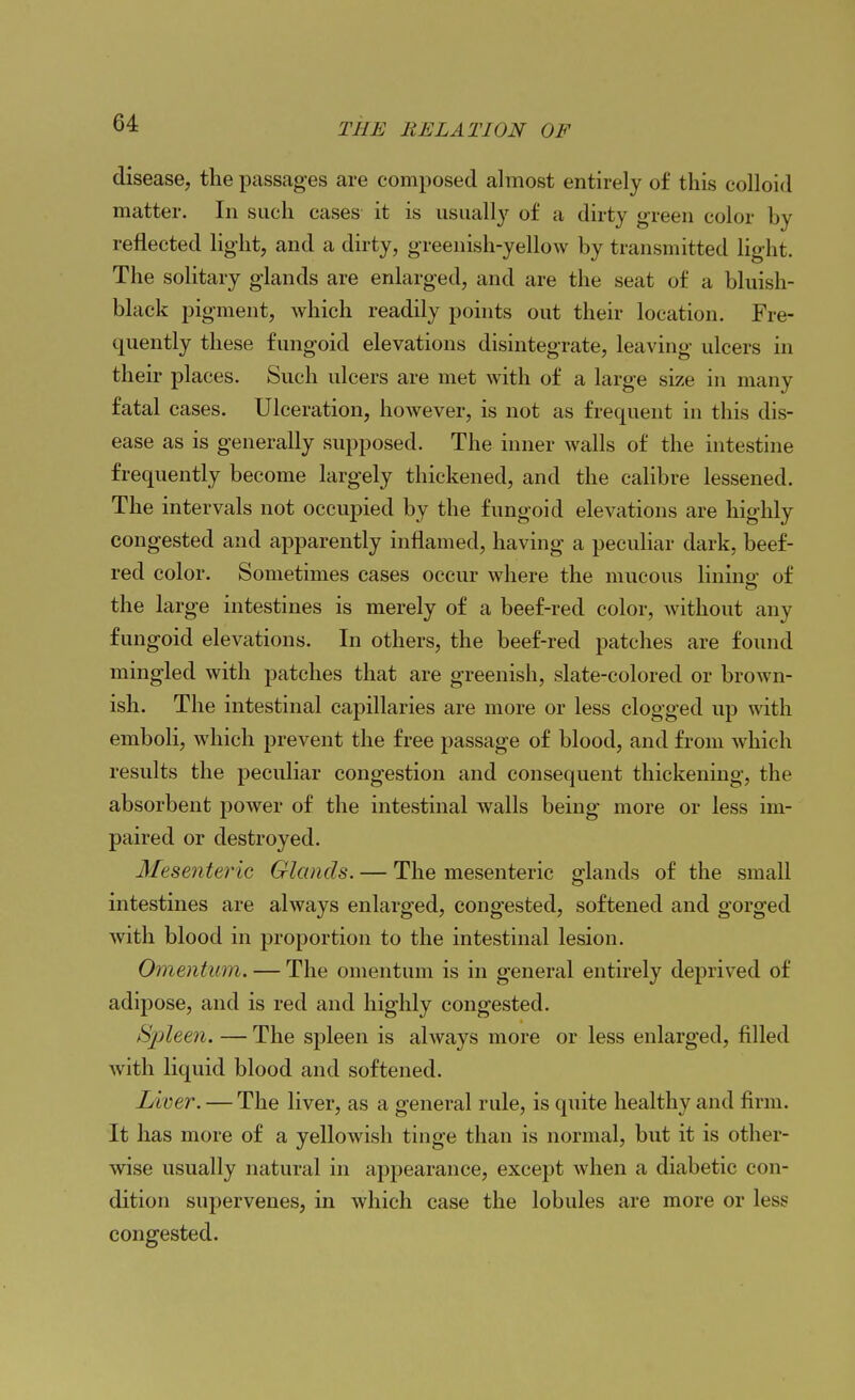 disease, the passages are composed almost entirely of this colloid matter. In such cases it is usually of a dirty green color by reflected light, and a dirty, greenish-yellow by transmitted light. The solitary glands are enlarged, and are the seat of a bluish- black pigment, which readily pohits out their location. Fre- quently these fungoid elevations disintegrate, leaving ulcers in their places. Such ulcers are met with of a large size in many fatal cases. Ulceration, however, is not as frequent in this dis- ease as is generally supposed. The inner walls of the intestine frequently become largely thickened, and the calibre lessened. The intervals not occupied by the fungoid elevations are highly congested and apparently inflamed, having a peculiar dark, beef- red color. Sometimes cases occur where the mucous lining of the large intestines is merely of a beef-red color, Avithout any fungoid elevations. In others, the beef-red patches are found mingled with patches that are greenish, slate-colored or broAvn- ish. The intestinal capillaries are more or less clogged up with emboli, which prevent the free passage of blood, and from which results the peculiar congestion and consequent thickening, the absorbent power of the intestinal walls being more or less im- paired or destroyed. Mesenteric Glands. — The mesenteric glands of the small intestines are always enlarged, congested, softened and gorged Avith blood in proportion to the intestinal lesion. Omentum. — The omentum is in general entirely deprived of adipose, and is red and highly congested. Spleen. — The spleen is ahvays more or less enlarged, filled Avith liquid blood and softened. Liver. — The liver, as a general rule, is quite healthy and firm. It has more of a yellowish tinge than is normal, but it is other- Avise usually natural in appearance, except Avhen a diabetic con- dition supervenes, in which case the lobules are more or less congested.