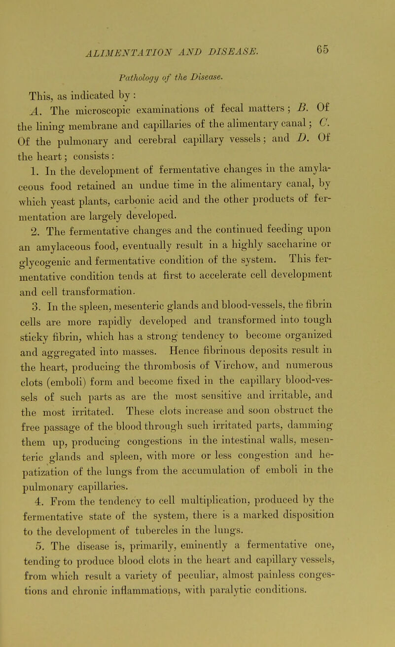 Pathology of the Disease. This, as indicated by : A. The microscopic examinations of fecal matters ; B. Of the Hning membrane and capillaries of the alimentary canal; C. Of the pulmonary and cerebral capillary vessels; and D. Of the heart; consists : 1. In the development of fermentative changes in the amyla- ceous food retained an undue time in the alimentary canal, by which yeast plants, carbonic acid and the other products of fer- mentation are largely developed. 2. The fermentative changes and the continued feeding upon an amylaceous food, eventually result in a highly saccharine or glycogenic and fermentative condition of the system. This fer- mentative condition tends at first to accelerate cell development and cell transformation. 3. In the spleen, mesenteric glands and blood-vessels, the fibrin cells are more rapidly developed and transformed into tough sticky fibrin, which has a strong tendency to become organized and aggregated into masses. Hence fibrinous deposits result in the heart, producing the thrombosis of VirchoAv, and numerous clots (emboli) form and become fixed in the capillary blood-ves- sels of such parts as are the most sensitive and irritable, and the most irritated. These clots increase and soon obstruct the free passage of the blood through such irritated parts, damming them up, producing congestions in the intestinal walls, mesen- teric glands and spleen, with more or less congestion and he- patization of the lungs from the accumulation of emboli in the pulmonary capillaries. 4. From the tendency to cell multiplication, produced by the fermentative state of the system, there is a marked disposition to the development of tubercles in the lungs. 5. The disease is, primarily, eminently a fermentative one, tending to produce blood clots in the heart and capillary vessels, from which result a variety of peculiar, almost painless conges- tions and chronic inflammatiops, with paralytic conditions.